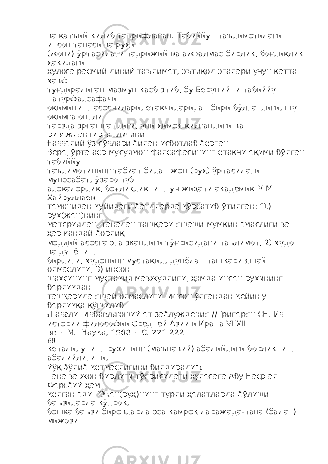 ва қатъий қилиб таърифлаган. Табиййун таълимотидаги инсон танаси ва руҳи (жони) ўртасидаги тадрижий ва ажралмас бирлик, боғлиқлик ҳақидаги хулоса расмий диний таълимот, эътиқод эгалари учун катта хавф туғдирадиган мазмун касб этиб, бу Берунийни табиййун натурфалсафачи оқимининг асосчилари, етакчиларидан бири бўлганлиги, шу оқимга онгли тарзда эргашганлиги, уни ҳимоя қилганлиги ва ривожлантирганлигини Ғаззолий ўз сўзлари билан исботлаб берган. Зеро, ўрта аср мусулмон фалсафасининг етакчи оқими бўлган табиййун таълимотининг табиат билан жон (руҳ) ўртасидаги муносабат, ўзаро туб алоқадорлик, боғлиқликнинг уч жиҳати академик М.М. Хайруллаев томонидан қуйидаги бандларда кўрсатиб ўтилган: “1) руҳ(жон)нинг материядан, танадан ташқари яшаши мумкин эмаслиги ва ҳар қандай борлиқ моддий асосга эга эканлиги тўғрисидаги таълимот; 2) худо ва дунёнинг бирлиги, худонинг мустақил, дунёдан ташқари яшай олмаслиги; 3) инсон шахсининг мустақил мавжудлиги, ҳамда инсон руҳининг борлиқдан ташқарида яшай олмаслиги. Инсон ўлгандан кейин у борлиққа қўшилиб 1 Газали. Избавляющий от заблуждения //Григорян СН. Из истории философии Средней Азии и Ирана VIIXII вв. – М.: Наука, 1960. – С. 221-222. 68 кетади, унинг руҳининг (маънавий) абадийлиги борлиқнинг абадийлигини, йўқ бўлиб кетмаслигини билдиради” 1 . Тана ва жон бирлиги тўғрисидаги хулосага Абу Наср ал- Форобий ҳам келган эди: “Жон(руҳ)нинг турли ҳолатларда бўлиши- баъзиларда кўпроқ, бошқа баъзи бировларда эса камроқ даражада-тана (бадан) мижози 