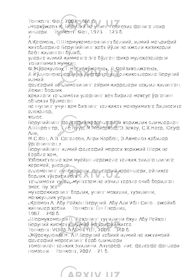 Тошкент: Фан, 2002. –461 б. 3 Норхўжаев Қ. Беруний ва унинг геодезия фанига доир ишлари. – Тошкент: Фан, 1973. – 123 б. 7 А.Қаюмов 1 , П.Шермухамедовнинг 2 бадиий, илмий-маърифий китобларида Берунийнинг ҳаёт йўли ва ижоди қизиқарли баён қилинган бўлиб, уларда илмий қимматга эга бўлган фикр-мулоҳазаларни топишимиз мумкин. Ф.Жўрақулов 3 , Г.Носирхўжаева 4 , Д.Файзиходжаева 5 , Л.Йўлдошеваларнинг 6 диссертация тадқиқотларида Беруний илмий- фалсафий таълимотининг айрим қирралари таҳлил қилинган. Лекин борлиқ ҳақидаги таълимоти уларнинг ҳеч бирида махсус ўрганиш объекти бўлмаган ва шунинг учун ҳам бизнинг тадқиқот мавзуимизга билвосита алоқадор, холос. Берунийнинг фалсафий қарашларини хорижлик олимлардан А.Шпренгер, Т.де Буур, М.Мейерхоф, Э.Захау, С.Х.Наср, Юсуф Али, М.С.Хон, А.В. Сагадеев, Анри Корбен, Э.Ахмедов кабилар ўрганишган. 7 Берунийнинг илмий-фалсафий мероси хорижий Шарқ ва Ғарбда ҳам, Ўзбекистонда ҳам муайян даражада тадқиқ этилганлигига қарамай, уларда алломанинг дунёқараши, фалсафий қарашлари, айниқса борлиқ тўғрисидаги таълимоти тугал, мунтазам ва изчил тарзда очиб берилган эмас. Бу эса мутафаккирнинг борлиқ, унинг моҳияти, тузилиши, мавжудлик усули 1 Қаюмов А. Абу Райҳон Беруний. Абу Али Ибн Сино - ажойиб кишилар ҳаёти. – Тошкент: Ёш Гвардия, 1987. - 240 б. 2 Шермухамедов П. Даҳонинг туғилиши ёхуд Абу Райҳон Беруний қисмати. Илмий-маърифий қисса. – Тошкент: VORIS-NASHRIYOT, 2009. - 340 б. 3 Жўрақулов Ф.Н. А.Р.Беруний табиий-илмий ва ижтимоий- фалсафий меросининг Ғарб олимлари томонидан тадқиқ этилиши. Автореф. дис. фалсафа фанлари номзоди. – Тошкент, 2007. - 21 б. 