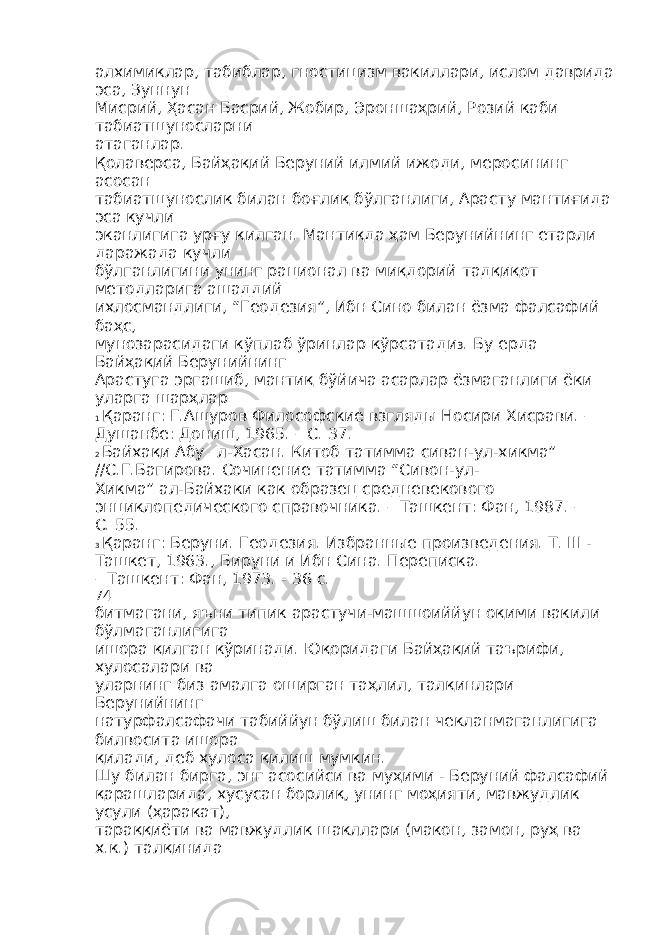 алхимиклар, табиблар, гностицизм вакиллари, ислом даврида эса, Зуннун Мисрий, Ҳасан Басрий, Жобир, Эроншаҳрий, Розий каби табиатшуносларни атаганлар. Қолаверса, Байҳақий Беруний илмий ижоди, меросининг асосан табиатшунослик билан боғлиқ бўлганлиги, Арасту мантиғида эса кучли эканлигига урғу қилган. Мантиқда ҳам Берунийнинг етарли даражада кучли бўлганлигини унинг рационал ва миқдорий тадқиқот методларига ашаддий ихлосмандлиги, “Геодезия”, Ибн Сино билан ёзма фалсафий баҳс, мунозарасидаги кўплаб ўринлар кўрсатади 3 . Бу ерда Байҳақий Берунийнинг Арастуга эргашиб, мантиқ бўйича асарлар ёзмаганлиги ёки уларга шарҳлар 1 Қаранг: Г.Ашуров Философские взгляды Носири Хисрави. – Душанбе: Дониш, 1965. – С. 37. 2 Байхақи Абу –л-Хасан. Китоб татимма сиван-ул-хикма” //С.Г.Багирова. Сочинение татимма “Сивон-ул- Хикма” ал-Байхаки как образец средневекового энциклопедического справочника. – Ташкент: Фан, 1987. – С. 55. 3 Қаранг: Беруни. Геодезия. Избранные произведения. Т. III - Ташкет, 1963., Бируни и Ибн Сина. Переписка. – Ташкент: Фан, 1973. - 36 с. 74 битмагани, яъни типик арастучи-машшоиййун оқими вакили бўлмаганлигига ишора қилган кўринади. Юқоридаги Байҳақий таърифи, хулосалари ва уларнинг биз амалга оширган таҳлил, талқинлари Берунийнинг натурфалсафачи табиййун бўлиш билан чекланмаганлигига билвосита ишора қилади, деб хулоса қилиш мумкин. Шу билан бирга, энг асосийси ва муҳими - Беруний фалсафий қарашларида, хусусан борлиқ, унинг моҳияти, мавжудлик усули (ҳаракат), тараққиёти ва мавжудлик шакллари (макон, замон, руҳ ва х.к.) талқинида 