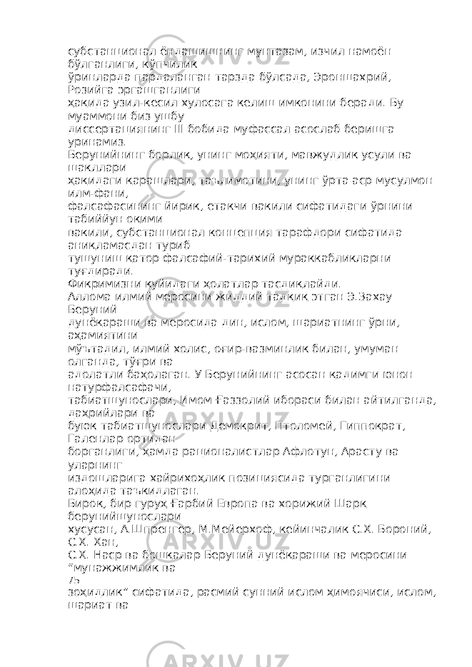 субстанционал ёндашишнинг мунтазам, изчил намоён бўлганлиги, кўпчилик ўринларда пардаланган тарзда бўлсада, Эроншахрий, Розийга эргашганлиги ҳақида узил-кесил хулосага келиш имконини беради. Бу муаммони биз ушбу диссертациянинг III бобида муфассал асослаб беришга уринамиз. Берунийнинг борлиқ, унинг моҳияти, мавжудлик усули ва шакллари ҳақидаги қарашлари, таълимотини, унинг ўрта аср мусулмон илм-фани, фалсафасининг йирик, етакчи вакили сифатидаги ўрнини табиййун оқими вакили, субстанционал концепция тарафдори сифатида аниқламасдан туриб тушуниш қатор фалсафий-тарихий мураккабликларни туғдиради. Фикримизни қуйидаги ҳолатлар тасдиқлайди. Аллома илмий меросини жиддий тадқиқ этган Э.Захау Беруний дунёқараши ва меросида дин, ислом, шариатнинг ўрни, аҳамиятини мўътадил, илмий холис, оғир-вазминлик билан, умуман олганда, тўғри ва адолатли баҳолаган. У Берунийнинг асосан қадимги юнон натурфалсафачи, табиатшунослари, Имом Ғаззолий ибораси билан айтилганда, даҳрийлари ва буюк табиатшунослари Демокрит, Птоломей, Гиппократ, Галенлар ортидан борганлиги, ҳамда рационалистлар Афлотун, Арасту ва уларнинг издошларига хайрихоҳлик позициясида турганлигини алоҳида таъкидлаган. Бироқ, бир гуруҳ Ғарбий Европа ва хорижий Шарқ берунийшунослари хусусан, А.Шпренгер, М.Мейерхоф, кейинчалик С.Х. Бороний, С.Х. Хан, С.Х. Наср ва бошқалар Беруний дунёқараши ва меросини “мунажжимлик ва 75 зоҳидлик” сифатида, расмий сунний ислом ҳимоячиси, ислом, шариат ва 