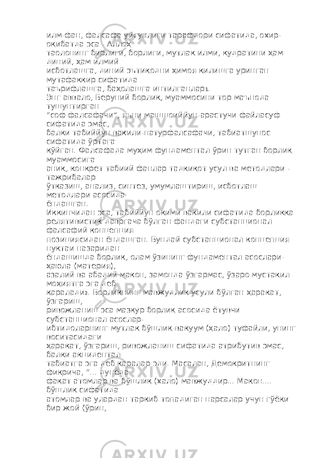 илм-фан, фалсафа уйғунлиги тарафдори сифатида, охир- оқибатда эса - Аллоҳ таолонинг бирлиги, борлиги, мутлақ илми, қудратини ҳам диний, ҳам илмий исботлашга, диний эътиқодни ҳимоя қилишга уринган мутафаккир сифатида таърифлашга, баҳолашга интилганлар 1 . Энг аввало, Беруний борлиқ, муаммосини тор маънода тушунтирган “соф фалсафачи”, яъни машшоиййун-арастучи файласуф сифатида эмас, балки табиййун вакили-натурфалсафачи, табиатшунос сифатида ўртага қўйган. Фалсафада муҳим фундаментал ўрин тутган борлиқ муаммосига аниқ, конкрет табиий фанлар тадқиқот усул ва методлари - тажрибалар ўтказиш, анализ, синтез, умумлаштириш, исботлаш методлари асосида ёндашган. Иккинчидан эса, табиййун оқими вакили сифатида борлиққа релятивистик давргача бўлган фандаги субстанционал фалсафий концепция позициясидан ёндашган. Бундай субстанционал концепция нуқтаи назаридан ёндашишда борлиқ, олам ўзининг фундаментал асослари- ҳаюла (материя), азалий ва абадий макон, замонда ўзгармас, ўзаро мустақил моҳиятга эга деб қаралади 2 . Борлиқнинг мавжудлик усули бўлган ҳаракат, ўзгариш, ривожланиш эса мазкур борлиқ асосида ётувчи субстанционал асослар- ибтидоларнинг мутлақ бўшлиқ-вакуум (ҳало) туфайли, унинг воситасидаги ҳаракат, ўзгариш, ривожланиш сифатида атрибутив эмас, балки акцидентал табиатга эга деб қаралар эди. Масалан, Демокритнинг фикрича, “... дунёда фақат атомлар ва бўшлиқ (хало) мавжуддир... Макон.... бўшлиқ сифатида атомлар ва улардан таркиб топадиган нарсалар учун гўёки бир жой (ўрин, 