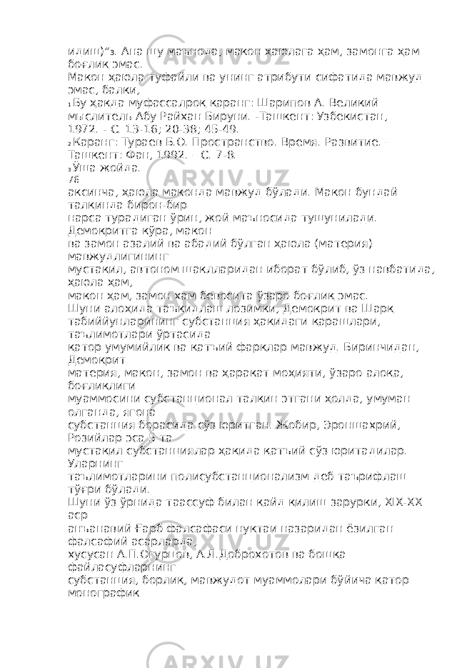 идиш)” 3 . Ана шу маънода, макон ҳаюлага ҳам, замонга ҳам боғлиқ эмас. Макон ҳаюла туфайли ва унинг атрибути сифатида мавжуд эмас, балки, 1 Бу ҳақда муфассалроқ қаранг: Шарипов А. Великий мыслитель Абу Райхан Бируни. -Ташкент: Узбекистан, 1972. - С. 13-16; 20-38; 45-49. 2 Каранг: Тураев Б.О. Пространство. Время. Развитие. – Ташкент: Фан, 1992. – С. 7-8. 3 Ўша жойда. 76 аксинча, ҳаюла маконда мавжуд бўлади. Макон бундай талқинда бирон-бир нарса турадиган ўрин, жой маъносида тушунилади. Демокритга кўра, макон ва замон азалий ва абадий бўлган ҳаюла (материя) мавжудлигининг мустақил, автоном шаклларидан иборат бўлиб, ўз навбатида, ҳаюла ҳам, макон ҳам, замон хам бевосита ўзаро боғлиқ эмас. Шуни алоҳида таъкидлаш лозимки, Демокрит ва Шарқ табиййунларининг субстанция ҳақидаги қарашлари, таълимотлари ўртасида қатор умумийлик ва қатъий фарқлар мавжуд. Биринчидан, Демокрит материя, макон, замон ва ҳаракат моҳияти, ўзаро алоқа, боғлиқлиги муаммосини субстанционал талқин этгани ҳолда, умуман олганда, ягона субстанция борасида сўз юритган. Жобир, Эроншахрий, Розийлар эса 5 та мустақил субстанциялар ҳақида қатъий сўз юритадилар. Уларнинг таълимотларини полисубстанционализм деб таърифлаш тўғри бўлади. Шуни ўз ўрнида таассуф билан қайд қилиш зарурки, XIX-XX аср анъанавий Ғарб фалсафаси нуқтаи назаридан ёзилган фалсафий асарларда, хусусан А.П.Огурцов, А.Л.Доброхотов ва бошқа файласуфларнинг субстанция, борлиқ, мавжудот муаммолари бўйича қатор монографик 