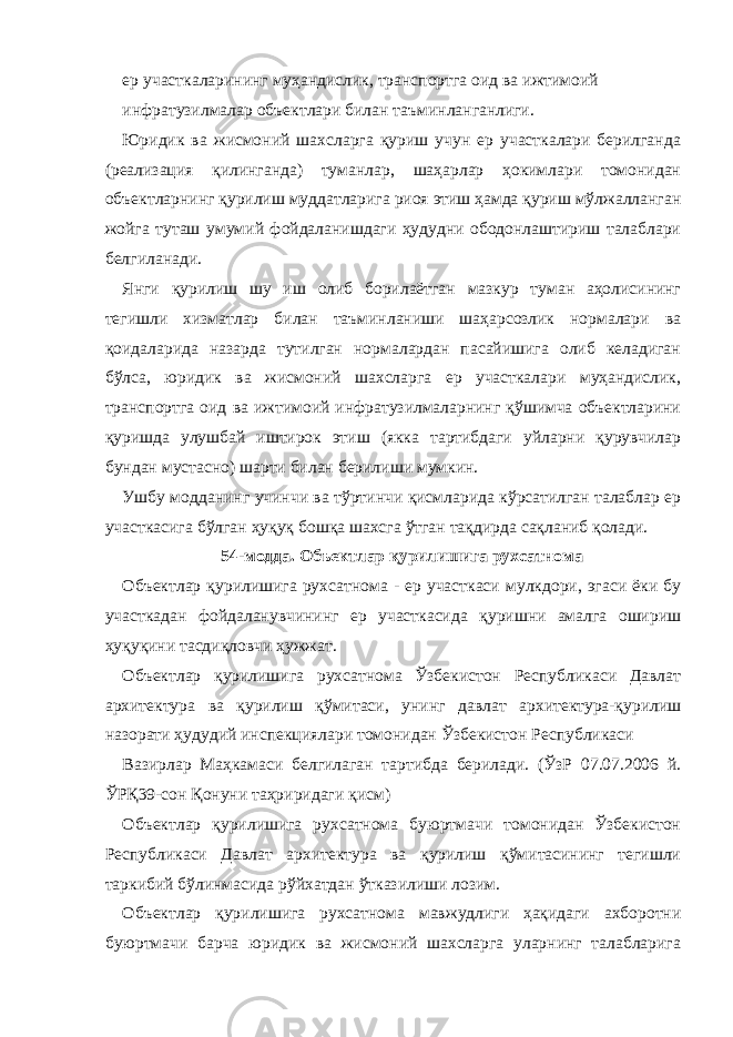 ер участкаларининг муҳандислик, транспортга оид ва ижтимоий инфратузилмалар объектлари билан таъминланганлиги. Юридик ва жисмоний шахсларга қуриш учун ер участкалари берилганда (реализация қилинганда) туманлар, шаҳарлар ҳокимлари томонидан объектларнинг қурилиш муддатларига риоя этиш ҳамда қуриш мўлжалланган жойга туташ умумий фойдаланишдаги ҳудудни ободонлаштириш талаблари белгиланади. Янги қурилиш шу иш олиб борилаётган мазкур туман аҳолисининг тегишли хизматлар билан таъминланиши шаҳарсозлик нормалари ва қоидаларида назарда тутилган нормалардан пасайишига олиб келадиган бўлса, юридик ва жисмоний шахсларга ер участкалари муҳандислик, транспортга оид ва ижтимоий инфратузилмаларнинг қўшимча объектларини қуришда улушбай иштирок этиш (якка тартибдаги уйларни қурувчилар бундан мустасно) шарти билан берилиши мумкин. Ушбу модданинг учинчи ва тўртинчи қисмларида кўрсатилган талаблар ер участкасига бўлган ҳуқуқ бошқа шахсга ўтган тақдирда сақланиб қолади. 54-модда. Объектлар қурилишига рухсатнома Объектлар қурилишига рухсатнома - ер участкаси мулкдори, эгаси ёки бу участкадан фойдаланувчининг ер участкасида қуришни амалга ошириш ҳуқуқини тасдиқловчи ҳужжат. Объектлар қурилишига рухсатнома Ўзбекистон Республикаси Давлат архитектура ва қурилиш қўмитаси, унинг давлат архитектура-қурилиш назорати ҳудудий инспекциялари томонидан Ўзбекистон Республикаси Вазирлар Маҳкамаси белгилаган тартибда берилади. (ЎзР 07.07.2006 й. ЎРҚ39-сон Қонуни таҳриридаги қисм) Объектлар қурилишига рухсатнома буюртмачи томонидан Ўзбекистон Республикаси Давлат архитектура ва қурилиш қўмитасининг тегишли таркибий бўлинмасида рўйхатдан ўтказилиши лозим. Объектлар қурилишига рухсатнома мавжудлиги ҳақидаги ахборотни буюртмачи барча юридик ва жисмоний шахсларга уларнинг талабларига 