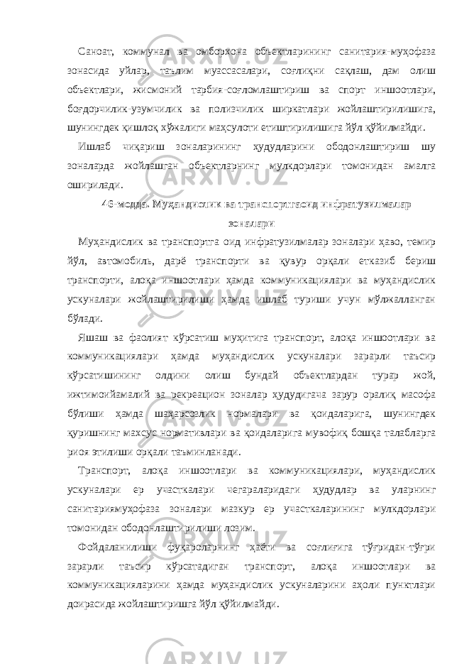 Саноат, коммунал ва омборхона объектларининг санитария-муҳофаза зонасида уйлар, таълим муассасалари, соғлиқни сақлаш, дам олиш объектлари, жисмоний тарбия-соғломлаштириш ва спорт иншоотлари, боғдорчилик-узумчилик ва полизчилик ширкатлари жойлаштирилишига, шунингдек қишлоқ хўжалиги маҳсулоти етиштирилишига йўл қўйилмайди. Ишлаб чиқариш зоналарининг ҳудудларини ободонлаштириш шу зоналарда жойлашган объектларнинг мулкдорлари томонидан амалга оширилади. 46-модда. Муҳандислик ва транспортгаоид инфратузилмалар зоналари Муҳандислик ва транспортга оид инфратузилмалар зоналари ҳаво, темир йўл, автомобиль, дарё транспорти ва қувур орқали етказиб бериш транспорти, алоқа иншоотлари ҳамда коммуникациялари ва муҳандислик ускуналари жойлаштирилиши ҳамда ишлаб туриши учун мўлжалланган бўлади. Яшаш ва фаолият кўрсатиш муҳитига транспорт, алоқа иншоотлари ва коммуникациялари ҳамда муҳандислик ускуналари зарарли таъсир кўрсатишининг олдини олиш бундай объектлардан турар жой, ижтимоийамалий ва рекреацион зоналар ҳудудигача зарур оралиқ масофа бўлиши ҳамда шаҳарсозлик нормалари ва қоидаларига, шунингдек қуришнинг махсус нормативлари ва қоидаларига мувофиқ бошқа талабларга риоя этилиши орқали таъминланади. Транспорт, алоқа иншоотлари ва коммуникациялари, муҳандислик ускуналари ер участкалари чегараларидаги ҳудудлар ва уларнинг санитариямуҳофаза зоналари мазкур ер участкаларининг мулкдорлари томонидан ободонлаштирилиши лозим. Фойдаланилиши фуқароларнинг ҳаёти ва соғлиғига тўғридан-тўғри зарарли таъсир кўрсатадиган транспорт, алоқа иншоотлари ва коммуникацияларини ҳамда муҳандислик ускуналарини аҳоли пунктлари доирасида жойлаштиришга йўл қўйилмайди. 