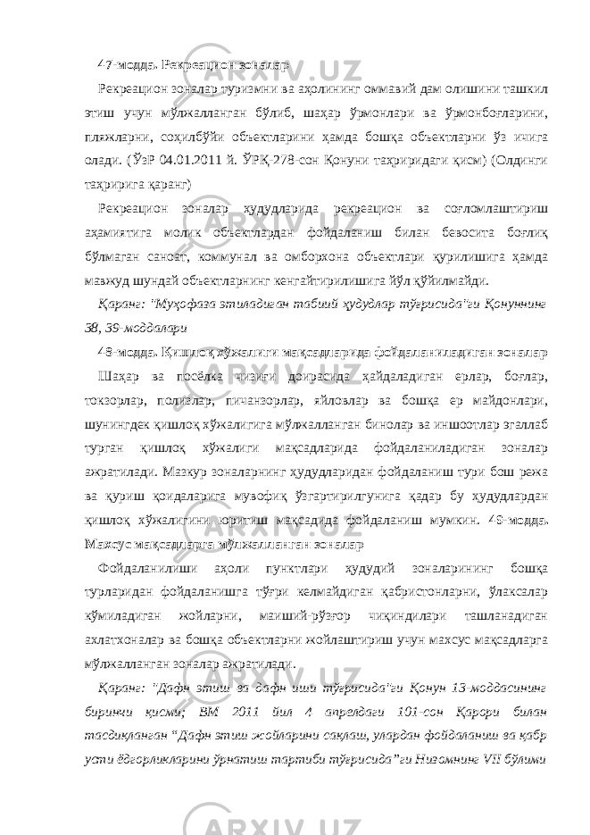 47-модда. Рекреацион зоналар Рекреацион зоналар туризмни ва аҳолининг оммавий дам олишини ташкил этиш учун мўлжалланган бўлиб, шаҳар ўрмонлари ва ўрмонбоғларини, пляжларни, соҳилбўйи объектларини ҳамда бошқа объектларни ўз ичига олади. (ЎзР 04.01.2011 й. ЎРҚ-278-сон Қонуни таҳриридаги қисм) (Олдинги таҳририга қаранг) Рекреацион зоналар ҳудудларида рекреацион ва соғломлаштириш аҳамиятига молик объектлардан фойдаланиш билан бевосита боғлиқ бўлмаган саноат, коммунал ва омборхона объектлари қурилишига ҳамда мавжуд шундай объектларнинг кенгайтирилишига йўл қўйилмайди. Қаранг: &#34;Муҳофаза этиладиган табиий ҳудудлар тўғрисида&#34;ги Қонуннинг 38, 39-моддалари 48-модда. Қишлоқ хўжалиги мақсадларида фойдаланиладиган зоналар Шаҳар ва посёлка чизиғи доирасида ҳайдаладиган ерлар, боғлар, токзорлар, полизлар, пичанзорлар, яйловлар ва бошқа ер майдонлари, шунингдек қишлоқ хўжалигига мўлжалланган бинолар ва иншоотлар эгаллаб турган қишлоқ хўжалиги мақсадларида фойдаланиладиган зоналар ажратилади. Мазкур зоналарнинг ҳудудларидан фойдаланиш тури бош режа ва қуриш қоидаларига мувофиқ ўзгартирилгунига қадар бу ҳудудлардан қишлоқ хўжалигини юритиш мақсадида фойдаланиш мумкин. 49-модда. Махсус мақсадларга мўлжалланган зоналар Фойдаланилиши аҳоли пунктлари ҳудудий зоналарининг бошқа турларидан фойдаланишга тўғри келмайдиган қабристонларни, ўлаксалар кўмиладиган жойларни, маиший-рўзғор чиқиндилари ташланадиган ахлатхоналар ва бошқа объектларни жойлаштириш учун махсус мақсадларга мўлжалланган зоналар ажратилади. Қаранг: &#34;Дафн этиш ва дафн иши тўғрисида&#34;ги Қонун 13-моддасининг биринчи қисми; ВМ 2011 йил 4 апрелдаги 101-сон Қарори билан тасдиқланган “Дафн этиш жойларини сақлаш, улардан фойдаланиш ва қабр усти ёдгорликларини ўрнатиш тартиби тўғрисида”ги Низомнинг VII бўлими 