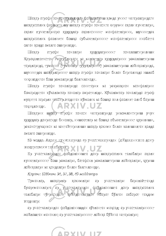 Шаҳар атрофи зонаси ҳудудидан фойдаланиш ҳамда унинг чегараларидаги шаҳарсозлик фаолияти шу шаҳар атрофи зонасига кирувчи аҳоли пунктлари, аҳоли пунктлариаро ҳудудлар аҳолисининг манфаатларини, шунингдек шаҳарсозлик фаолияти бошқа субъектларининг манфаатларини инобатга олган ҳолда амалга оширилади. Шаҳар атрофи зоналари ҳудудларининг зоналаштирилиши Қорақалпоғистон Республикаси ва вилоятлар ҳудудларини режалаштириш тарҳларида, туманни (туманлар гуруҳларини) режалаштириш лойиҳаларида, шунингдек шаҳарларнинг шаҳар атрофи зоналари билан биргаликда ишлаб чиқиладиган бош режаларида белгиланади. Шаҳар атрофи зоналарида санитария ва рекреацион вазифаларни бажарадиган кўкаламзор зоналар ажратилади. Кўкаламзор зоналарда атроф муҳитга зарарли таъсир этадиган хўжалик ва бошқа хил фаолият олиб бориш тақиқланади. Шаҳарни шаҳар атрофи зонаси чегараларида ривожлантириш учун ҳудудлар доирасида бинолар, иншоотлар ва бошқа объектларнинг қурилиши, реконструкцияси ва кенгайтирилиши шаҳар ҳокими билан келишилган ҳолда амалга оширилади. 53-модда. Аҳоли пунктларида ер участкаларидан фойдаланишга доир шаҳарсозлик талаблари Ер участкаларидан фойдаланишга доир шаҳарсозлик талаблари аҳоли пунктларининг бош режалари, батафсил режалаштириш лойиҳалари, қуриш лойиҳалари ва қоидалари билан белгиланади. Қаранг: ШКнинг 34, 37, 38, 40-моддалари Туманлар, шаҳарлар ҳокимлари ер участкалари берилаётганда буюртмачиларга ер участкаларидан фойдаланишга доир шаҳарсозлик талаблари тўғрисидаги қуйидагилардан иборат бўлган ахборот тақдим этадилар: ер участкаларидан фойдаланишдан кўзланган мақсад; ер участкаларининг жойлашган манзили; ер участкаларининг лойиҳа бўйича чегаралари; 