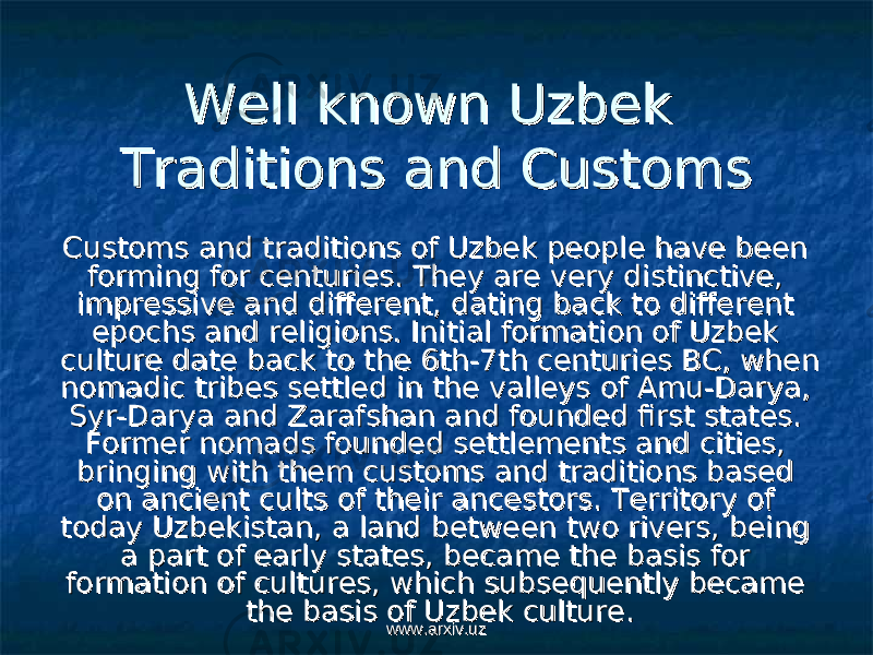 Well known Uzbek Well known Uzbek Traditions and Customs Traditions and Customs Customs and traditions of Uzbek people have been Customs and traditions of Uzbek people have been forming for centuries. They are very distinctive, forming for centuries. They are very distinctive, impressive and different, dating back to different impressive and different, dating back to different epochs and religions. Initial formation of Uzbek epochs and religions. Initial formation of Uzbek culture date back to the 6th-7th centuries BC, when culture date back to the 6th-7th centuries BC, when nomadic tribes settled in the valleys of Amu-Darya, nomadic tribes settled in the valleys of Amu-Darya, Syr-Darya and Zarafshan and founded first states. Syr-Darya and Zarafshan and founded first states. Former nomads founded settlements and cities, Former nomads founded settlements and cities, bringing with them customs and traditions based bringing with them customs and traditions based on ancient cults of their ancestors. Territory of on ancient cults of their ancestors. Territory of today Uzbekistan, a land between two rivers, being today Uzbekistan, a land between two rivers, being a part of early states, became the basis for a part of early states, became the basis for formation of cultures, which subsequently became formation of cultures, which subsequently became the basis of Uzbek culture. the basis of Uzbek culture. www.arxiv.uzwww.arxiv.uz 