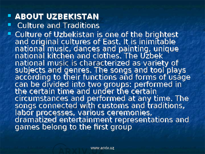  ABOUT UZBEKISTANABOUT UZBEKISTAN  Culture and TraditionsCulture and Traditions  Culture of Uzbekistan is one of the brightest Culture of Uzbekistan is one of the brightest and original cultures of East. It is inimitable and original cultures of East. It is inimitable national music, dances and painting, unique national music, dances and painting, unique national kitchen and clothes. The Uzbek national kitchen and clothes. The Uzbek national music is characterized as variety of national music is characterized as variety of subjects and genres. The songs and tool plays subjects and genres. The songs and tool plays according to their functions and forms of usage according to their functions and forms of usage can be divided into two groups: performed in can be divided into two groups: performed in the certain time and under the certain the certain time and under the certain circumstances and performed at any time. The circumstances and performed at any time. The songs connected with customs and traditions, songs connected with customs and traditions, labor processes, various ceremonies, labor processes, various ceremonies, dramatized entertainment representations and dramatized entertainment representations and games belong to the first groupgames belong to the first group www.arxiv.uzwww.arxiv.uz 