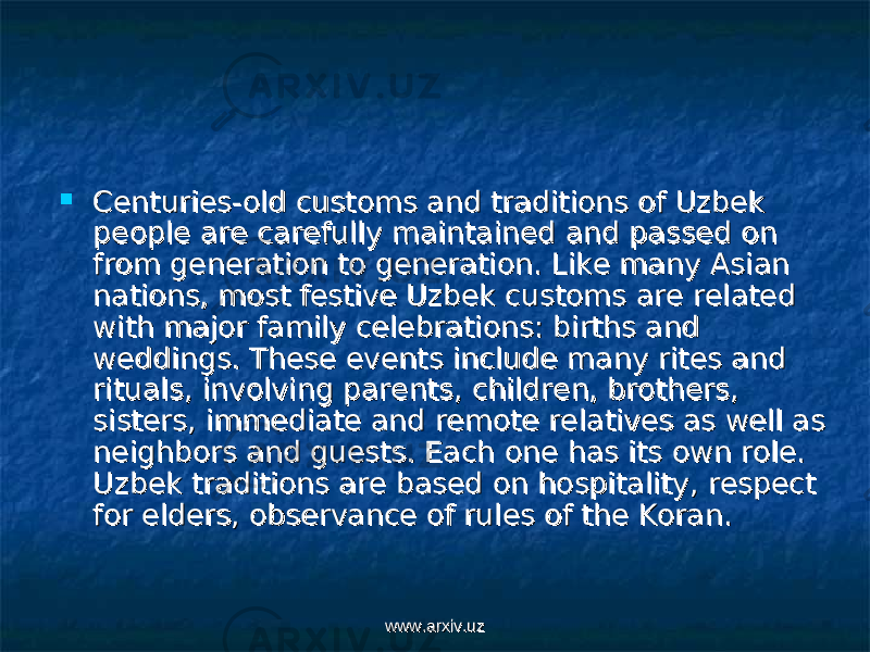  Centuries-old customs and traditions of Uzbek Centuries-old customs and traditions of Uzbek people are carefully maintained and passed on people are carefully maintained and passed on from generation to generation. Like many Asian from generation to generation. Like many Asian nations, most festive Uzbek customs are related nations, most festive Uzbek customs are related with major family celebrations: births and with major family celebrations: births and weddings. These events include many rites and weddings. These events include many rites and rituals, involving parents, children, brothers, rituals, involving parents, children, brothers, sisters, immediate and remote relatives as well as sisters, immediate and remote relatives as well as neighbors and guests. Each one has its own role. neighbors and guests. Each one has its own role. Uzbek traditions are based on hospitality, respect Uzbek traditions are based on hospitality, respect for elders, observance of rules of the Koran. for elders, observance of rules of the Koran. www.arxiv.uzwww.arxiv.uz 