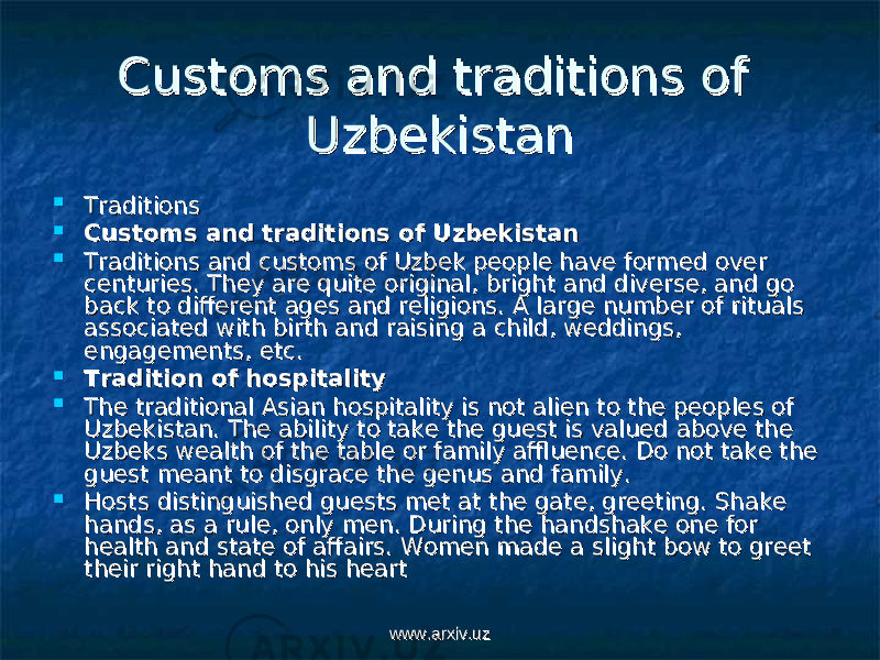 Customs and traditions of Customs and traditions of UzbekistanUzbekistan  TraditionsTraditions  Customs and traditions of Uzbekistan Customs and traditions of Uzbekistan  Traditions and customs of Uzbek people have formed over Traditions and customs of Uzbek people have formed over centuries. They are quite original, bright and diverse, and go centuries. They are quite original, bright and diverse, and go back to different ages and religions. A large number of rituals back to different ages and religions. A large number of rituals associated with birth and raising a child, weddings, associated with birth and raising a child, weddings, engagements, etc.engagements, etc.  Tradition of hospitality Tradition of hospitality  The traditional Asian hospitality is not alien to the peoples of The traditional Asian hospitality is not alien to the peoples of Uzbekistan. The ability to take the guest is valued above the Uzbekistan. The ability to take the guest is valued above the Uzbeks wealth of the table or family affluence. Do not take the Uzbeks wealth of the table or family affluence. Do not take the guest meant to disgrace the genus and family.guest meant to disgrace the genus and family.  Hosts distinguished guests met at the gate, greeting. Shake Hosts distinguished guests met at the gate, greeting. Shake hands, as a rule, only men. During the handshake one for hands, as a rule, only men. During the handshake one for health and state of affairs. Women made a slight bow to greet health and state of affairs. Women made a slight bow to greet their right hand to his hearttheir right hand to his heart www.arxiv.uzwww.arxiv.uz 