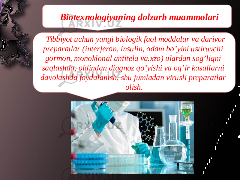 Biotexnologiyaning dolzarb muammolari Tibbiyot uchun yangi biologik faol moddalar va darivor preparatlar (interferon, insulin, odam bo’yini ustiruvchi gormon, monoklonal antitela va.xzo) ulardan sog’liqni saqlashda, oldindan diagnoz qo’yishi va og’ir kasallarni davolashda foydalanish, shu jumladan virusli preparatlar olish. 