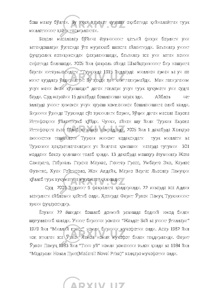 бош мавзу бўлган. Бу икки ҳаракат кураши оқибатида қийналаётган турк миллатининг ҳаёти тасвирланган. Баҳсли масалалар бўйича ёзувчининг қатъий фикри борлиги уни ватандошлари ўртасида ўта мураккаб шахсга айлантирди. Баъзилар унинг фуқаролик позициясидан фахрланишади, баъзилар эса уни ватан хоини сифатида билишади. 2005 йил февраль ойида Швейцариянинг бир нашрига берган интервьюсидаги “Туркияда 1915 йилларда миллион арман ва уч юз минг курдлар ўлдирилган. Бу ҳақди ҳеч ким гапирмайди. Мен гапирганим учун мени ёмон кўришади” деган гаплари учун турк ҳукумати уни судга берди. Суд жараёни 15 декабрда бошланиши керак эди. Айблов чет элларда унинг ҳимояси учун кураш компанияси бошланишига олиб келди. Биринчи ўринда Туркияда сўз эркинлиги борми, йўқми деган масала Европа Иттифоқини ўйлантириб қўйди. Чунки, айнан шу йили Туркия Европа Иттифоқига аъзо бўлиб киришга номзод эди. 2005 йил 1 декабрда Халқаро аминистия ташкилоти Туркия жиноят кодексидаги турк миллати ва Туркияни ҳақоратлаганларни уч йилгача қамашни назарда тутувчи 301 моддани бекор қилишни талаб қилди. 13 декабрда машҳур ёзувчилар Жозе Самараго, Габриель Гарсиа Маркес, Гюнтер Грасс, Умберто Эко, Карлос Фуэнтес, Хуан Гойтисоло, Жон Апдайк, Марио Варгас Льослар Памуқни қўллаб турк хукуматига мурожаат қилишди. Суд 2006 йилнинг 6 февралига қолдирилди. 22 январда эса Адлия вазирлиги айбловни қайтиб олди. Ҳозирда Ферит Ўрхон Памуқ Туркиянинг эркин фуқаросидир. Ёзувчи 22 ёшидан бошлаб доимий равишда бадиий ижод билан шуғулланиб келади. Унинг биринчи романи “Жевдат Бей ва унинг ўғиллари” 1979 йил “Миллий пресс” номли биринчи мукофотни олди. Асар 1982 йил чоп этилгач эса Ўрхон Камол номли мукофот билан тақдирланди. Ферит Ўрхон Памуқ 1983 йил “Тинч уй” номли романини эълон қилди ва 1984 йил “Мадарали Новел Приз(Madarali Novel Prize)” халқаро мукофотни олди. 