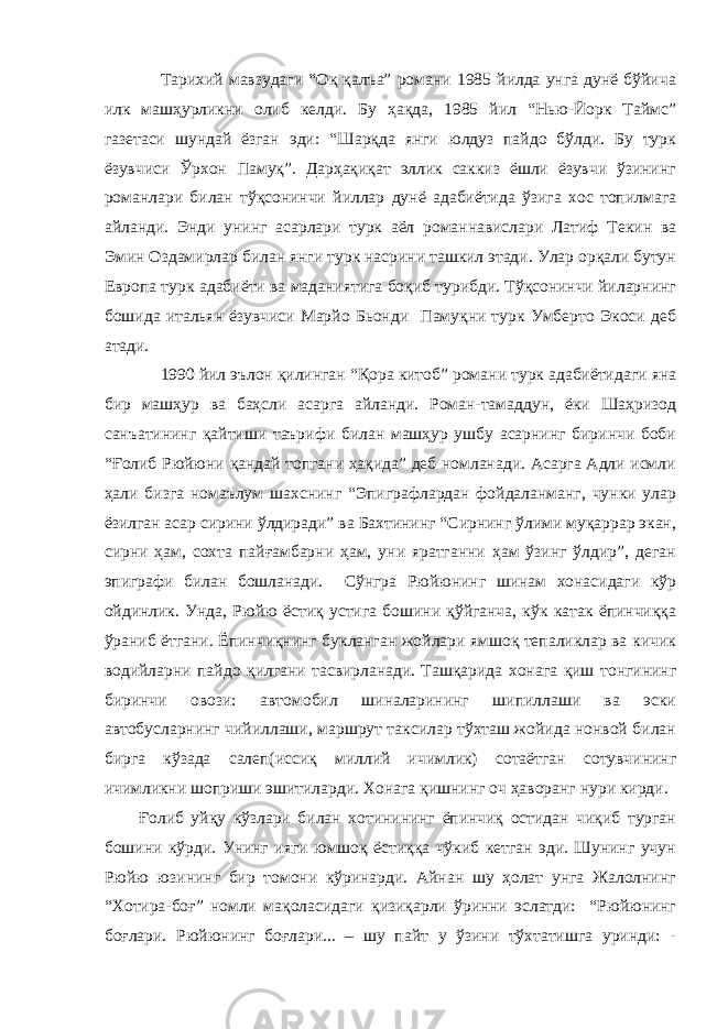 Тарихий мавзудаги “Оқ қалъа” романи 1985 йилда унга дунё бўйича илк машҳурликни олиб келди. Бу ҳақда, 1985 йил “Нью-Йорк Таймс” газетаси шундай ёзган эди: “Шарқда янги юлдуз пайдо бўлди. Бу турк ёзувчиси Ўрхон Памуқ”. Дарҳақиқат эллик саккиз ёшли ёзувчи ўзининг романлари билан тўқсонинчи йиллар дунё адабиётида ўзига хос топилмага айланди. Энди унинг асарлари турк аёл романнавислари Латиф Текин ва Эмин Оздамирлар билан янги турк насрини ташкил этади. Улар орқали бутун Европа турк адабиёти ва маданиятига боқиб турибди. Тўқсонинчи йиларнинг бошида итальян ёзувчиси Марйо Бьонди Памуқни турк Умберто Экоси деб атади. 1990 йил эълон қилинган “Қора китоб” романи турк адабиётидаги яна бир машҳур ва баҳсли асарга айланди. Роман-тамаддун, ёки Шаҳризод санъатининг қайтиши таърифи билан машҳур ушбу асарнинг биринчи боби “Ғолиб Рюйюни қандай топгани ҳақида” деб номланади. Асарга Адли исмли ҳали бизга номаълум шахснинг “Эпиграфлардан фойдаланманг, чунки улар ёзилган асар сирини ўлдиради” ва Бахтининг “Сирнинг ўлими муқаррар экан, сирни ҳам, сохта пайғамбарни ҳам, уни яратганни ҳам ўзинг ўлдир”, деган эпиграфи билан бошланади. Сўнгра Рюйюнинг шинам хонасидаги кўр ойдинлик. Унда, Рюйю ёстиқ устига бошини қўйганча, кўк катак ёпинчиққа ўраниб ётгани. Ёпинчиқнинг букланган жойлари ямшоқ тепаликлар ва кичик водийларни пайдо қилгани тасвирланади. Ташқарида хонага қиш тонгининг биринчи овози: автомобил шиналарининг шипиллаши ва эски автобусларнинг чийиллаши, маршрут таксилар тўхташ жойида нонвой билан бирга кўзада салеп(иссиқ миллий ичимлик) сотаётган сотувчининг ичимликни шоприши эшитиларди. Хонага қишнинг оч ҳаворанг нури кирди. Ғолиб уйқу кўзлари билан хотинининг ёпинчиқ остидан чиқиб турган бошини кўрди. Унинг ияги юмшоқ ёстиққа чўкиб кетган эди. Шунинг учун Рюйю юзининг бир томони кўринарди. Айнан шу ҳолат унга Жалолнинг “Хотира-боғ” номли мақоласидаги қизиқарли ўринни эслатди: “Рюйюнинг боғлари. Рюйюнинг боғлари... – шу пайт у ўзини тўхтатишга уринди: - 