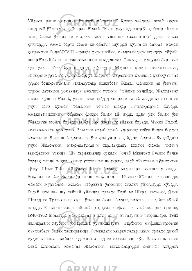 Ўйлама, рашк қилишни бошлаб юборасан!” Ҳозир хаёлида кезиб юрган ноодатий ўйлар уни қийнарди. Ғолиб “Нима учун одамлар ўз ҳаётлари билан эмас, балки ўзгаларнинг ҳаёти билан яшашни хоҳлашади?” деган савол қийнарди. Аммо барча севги китоблари шундай қурилган эди-да. Роман қаҳрамони Ғолиб(XVIII асрдаги турк шайхи, мавлавий тариқатидаги сўфий- шоир Ғолиб билан онгли равиндаги номдошлик- Памуқнинг усули) бир неча кун улкан Истанбул шаҳрида тўсатдан йўқолиб қолган амакиваччаси, таниқли журналист, фирибгар, ўзгаларнинг сирларини билишга қизиқувчи ва турли бошқотирмали тахаллуслар ишқибози Жалол Солиҳни ва ўзининг хориж детектив романлари мухлиси хотини Рюйюни излайди. Жалолнинг изидан тушган Ғолиб, унинг эски қайд дафтарини топиб олади ва иккаласи учун азиз бўлган болалиги кечган шаҳар пичмоқларига боради. Амакиваччасининг образли фикри билан айтганда, одам ўзи билан ўзи бўладиган жойга боради ва ўзи ҳам ёзувчига айлана боради. Чунки Ғолиб, амакиваччаси ва хотини Рюйюни излаб юриб, уларнинг ҳаёти билан боғлиқ воқеаларга ўралашиб қолади ва ўзи ҳам уларни қайд эта боради. Бу қайдлар учун Жалолнинг мақолаларидаги сарлавҳалар асосий сюжет чизиғи вазифасини ўтайди. Шу сарлавҳалар орқали Ғолиб Мавлоно Румий билан боғлиқ сирли воқеа, унинг устози ва шогирди, қалб ойнасини кўрсатувчи кўзгу- Шамс Табризий ўлими билан боғлиқ воқеаларни ечишга уринади. Воқеаларни батафсил ўрганиш мақсадида “Маснавий”билан танишади. Чамаси журналист Жалол Табризий ўлимини сиёсий ўйинларда кўради. Ғолиб ҳам ана шу сиёсий ўйинлар орқали Ғарб ва Шарқ, хусусан, Яқин Шарқдаги Туркиянинг яқин ўтмиши билан боғлиқ воқеаларни қайта кўриб чиқади. Ғарбнинг сохта пайғамбар ҳақидаги афсона ва салбчиларни юриши, 1940-1950 йилларда мамлакатдаги эски ва янгичиларнинг чиқишлари. 1980 йиллардаги ҳарбий тўнтаришга уринишларни Ғарбнинг мифлаштирилган муносабати билан тасвирлайди. Романдаги қаҳрамонлар ҳаёти орқали диний муҳит ва замонавийлик, одамлар онгидаги иккиланиш, сўфийлик фалсафаси очиб берилади. Романда Жалолнинг мақолаларидан олинган қайдлар 