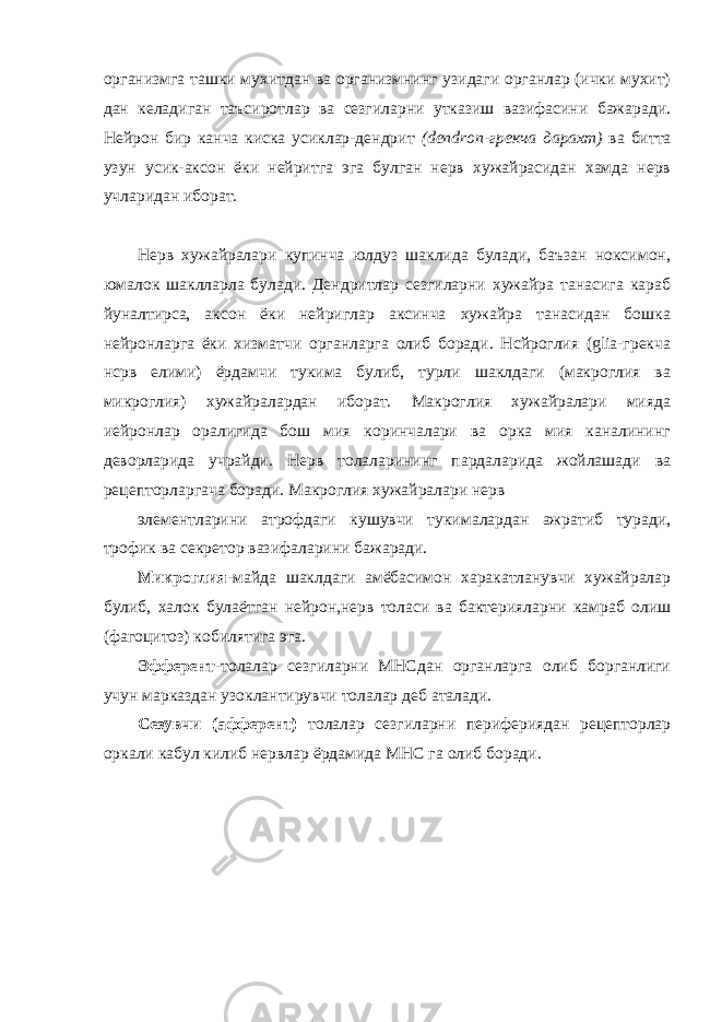 организмга ташки мухитдан ва организмнинг узидаги органлар (ички мухит) дан келадиган таъсиротлар ва сезгиларни утказиш вазифасини бажаради. Нейрон бир канча киска усиклар-дендрит (dendron-грекча дарахт) ва битта узун усик-аксон ёки нейритга эга булган нерв хужайрасидан хамда нерв учларидан иборат. Нерв хужайралари купинча юлдуз шаклида булади, баъзан ноксимон, юмалок шаклларла булади. Дендритлар сезгиларни хужайра танасига караб йуналтирса, аксон ёки нейриглар аксинча хужайра танасидан бошка нейронларга ёки хизматчи органларга олиб боради. Нсйроглия (glia-грекча нсрв елими) ёрдамчи тукима булиб, турли шаклдаги (макроглия ва микроглия) хужайралардан иборат. Макроглия хужайралари мияда иейронлар оралигида бош мия коринчалари ва орка мия каналининг деворларида учрайди. Нерв толаларининг пардаларида жойлашади ва рецепторларгача боради. Макроглия хужайралари нерв элементларини атрофдаги кушувчи тукималардан ажратиб туради, трофик ва секретор вазифаларини бажаради. Микроглия- майда шаклдаги амёбасимон харакатланувчи хужайралар булиб, халок булаётган нейрон,нерв толаси ва бактерияларни камраб олиш (фагоцитоз) кобилятига эга . Эфферент -толалар сез г иларни МНСдан органларга олиб борганлиги учун марказдан узоклантирувчи толалар деб аталади. Сезувчи (афферент) толалар сезгиларни перифериядан рецепторлар оркали кабул килиб нервлар ёрдамида МНС га олиб боради. 