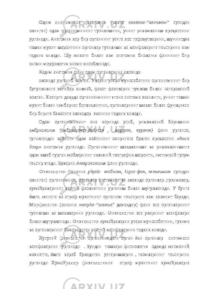 Одам анатом и яси (анатомия грекча апateme -“кесаман” сузидан олинган) одам организмининг тузилишини, унинг ривожланиш процессини урганади. Анатомия хар бир органнинг узига хос тафовутларини, шунингдек ташки мухит шароитини органлар тузилиши ва вазифаларига таъсирини хам тадкик килади. Шу жихати билан хам анатомия биология фанииииг бир кисми-морфология кисми хисобланади. Кадим анатомия фани одам органларини алохида- алохида урганиб келган. Уларни узаро муносабатини организмнинг бир бутунлилига эътибор килмай, факат фактларни туплаш билан чегараланиб колган. Хозирги даврда организимнинг ягона система эканлиги, унинг ташки мухит билан чамбарчас богликлигини, органларнинг шакли билаи функцияси бир бирига бевосита алокадор эканиии тадкик килади. Одам организмининг она корнида усиб, ривожланиб боришини эмбриология (эмбриогенез-embrion - муртак, куртак) фани урганса, тугилгандан кейинги одам хаётининг охиригача булган процессни «ёшга доир» анатомия урганади. Организмнинг шаклланиши ва ривожланишига одам яшаб турган жойларнинг иклимий-географик шароити, ижтимоий тузум таъсир этади. Буларни Аптропология фани урганади. Физиология ( юнонча physis- табиат, logos-фан, таълимот сузидан олинган) организмини, органлар системаси ва алохида органлар ,тукималар, хужайраларнинг хаётий фаолиятини урганиш билан шугулланади. У бунга ёшга. жинсга ва атроф мухитнинг организм таъсирига хам ахамия т беради. Морфология (юнонча morphe-“шакил ” демакдир) фани эса органларнинг тузилиши ва шаклларини урганади. Физиология эса уларнинг вазифалари билаи шугулланади. Физиология хужайраларни узаро муносабатини, тукима ва органларнинг бажарадиган хаётий вазифаларини тадкик килади. Хусусий физиология организимдаги орган ёки органлар системаси вазифаларини урганади . Бундан ташкари физиология одамда жисмоний мехнатга, ёшга караб буладиган узгаришларни , таомларнинг таьсирини урганади Хужайралар физиологияси атроф мухитнинг хужайраларга 