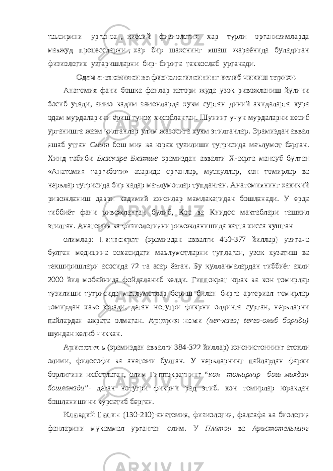 таьсирини урганса , киёсий физиология хар турли организимларда мавжуд процессларни , хар бир шахснинг яшаш жараёнида буладиган физиологик узгаришларни бир- бирига таккослаб урганади. Одам анатомияси ва физиологи я сининг келиб чикиш тарихи. Анатомия фани бошка фанлар катори жуда узок ривожланиш йулини босиб утади , а ммо кадим замонларда хукм сурган диний акидаларга кура одам мурдаларини ёриш гунох хисобланган. Шунинг учун мурдаларни кесиб урганишга жазм килганлар улим жазосига хукм этилганлар. Эрамиздан аввал яшаб утган Смит бош мия ва юрак тузилиши тугрисида маълумот берган. Хинд табиби Бхаскаре Бхатше эрамиздан аввалги Х-асрга мансуб булган «Анатомия таргиботи» асарида органлар, мускуллар, кон томирлар ва нервлар тугрисида бир кадар маълумотлар тупданган. Анатомиянинг хакикий ривожланиш даври кадимий юнонлар мамлакатидан бошланади. У ерда тиббиёт фани ривожланган булиб, Кос ва Книдос мактаблари ташкил этилган. Анатомия ва физиологияни ривожланишида катта хисса кушган олимлар: Гиппократ (эрамиздан аввалги 460-377 йиллар) узигача булган медицина сохасидаги маълумотларни туплаган, узок кузатиш ва текширишлари асосида 72 та асар ёзган. Бу кулланмалардан тиббиёт ахли 2000 йил мобайнида фойдаланиб келди. Гиппократ юрак ва кон томирлар тузилиши тугрисида маълумотлар бериш билан бирга артериал томирлар томирдан хаво юради, деган нотугри фикрни олдинга сурган, нервларни пайлардан ажрата олмаган. Артерия номи (ае r -хаво; tеrео-о л иб боради) шундан келиб чикка н . Аристотель (эрамиздан аввалги 384-322 йиллар) юнонистоннинг атокли олими , философи ва анатоми булган. У нервларнинг пайлардан фарки борлигини исботлаган, олим Гиппократнинг “ кон томирлар бош миядан бошланади ”- деган нотугри фикрни рад этиб. кон томирлар юракдан бошланишини курсатиб берган. Клавдий Галин (130-210)-анатомия, физиология, фалсафа ва биология фанларини мукаммал урганган олим. У Платон ва Аристотельнинг 