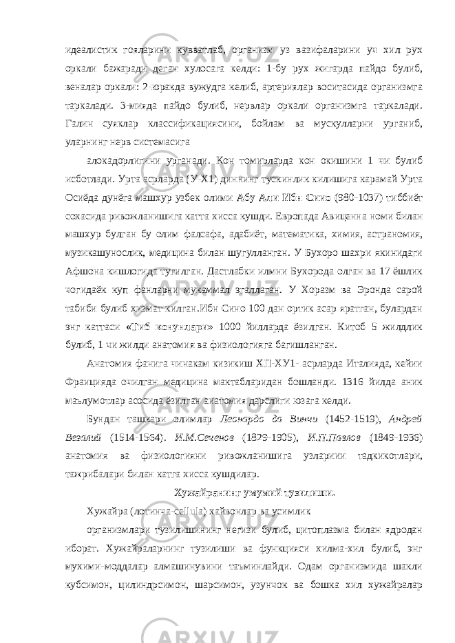 идеалистик гояларини кувватлаб, организм уз вазифаларини уч хил рух оркали бажаради деган хулосага келди: 1-бу рух жигарда пайдо булиб, веналар оркали: 2-юракда вужудга келиб, артериялар воситасида организмга таркалади. 3-мияда пайдо булиб, нервлар оркали организмга таркалади. Галин суяклар классификациясини, бойлам ва мускулларни урганиб, уларнинг нерв сис те мас иг а алокадорлигини урганади. Кон томирларда кон окишини 1 чи булиб исботлади. Урта асрларда (У-Х1) диннинг тускинлик килишига карамай Урта Осиёда дунёга машхур узбек олими Абу Али Ибн Сиио (980-1037) тиббиёт сохасида ривожланишига катта хисса кушди. Европада Авиценна номи билан машхур булган бу олим фалсафа, адабиёт, математика, химия, астраномия, музикашунослик, медицина билан шугулланган. У Бухоро шахри якинидаги Афшона кишлогида тугилган. Дастлабки илмни Бухорода олган ва 17 ёшлик чогидаёк куп фанларни мукаммал эгаллаган. У Хоразм ва Эронда сарой табиби булиб хизмат килган.Ибн Сино 100 дан ортик асар яратган, булардан энг каттаси «Тиб конунлари» 1000 йилларда ёзилган. Китоб 5 жилдлик булиб, 1 чи жилди анатомия ва физиологияга багишланган. Анатомия фанига чинакам кизикиш ХП-ХУ1- асрларда Италияда, кейии Фраицияда очилган медицина мактабларидан бошланди. 1316 йилда аник маълумотлар асосида ёзилган аиатомия дарслиги юзага келди. Бундан ташкари олимлар Леонардо да Винчи (1452-1519), Андрей Везалий (1514-1564). И.М.Сеченов (1829-1905), И.П.Павлов (1849-1936) анатомия ва физиологияни ривожланишига узлариии тадкикотлари, тажрибалари билан катга хисса кушдилар. Хужайранинг умумий тузилиши. Хужайра (лотинча-сellula) хайвонлар ва усимлик организмлари тузилишининг негизи булиб, цитоплазма билан ядродан иборат. Хужайраларнинг тузилиши ва функцияси хилма-хил булиб, энг мухими-моддалар алмашинувини таъминлайди. Одам организмида шакли кубс им он, цилиндрсимон, шарсимон, узунчок ва бошка хил хужайралар 