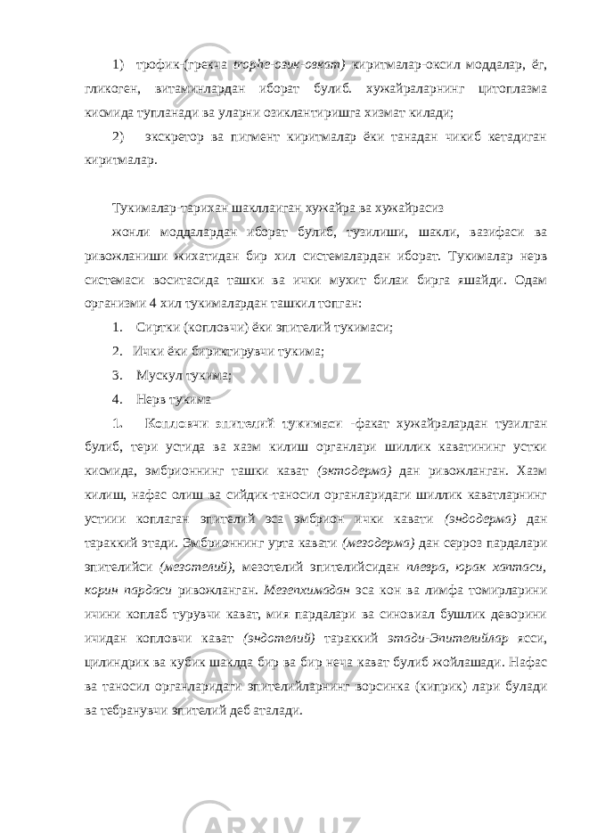 1) трофик-(грекча trophe-озик-овкат) киритмалар-оксил моддалар, ёг, гликоген, витаминлардан иборат булиб. хужайраларнинг цитоплазма кисмида тупланади ва уларни озиклантиришга хизмат килади; 2) экскретор ва пигмент киритмалар ёки танадан чикиб кетадиган киритмалар . Тук и малар-тарихан шакллаиган хужайра ва хужайрасиз жонли моддалардан иборат булиб, тузилиши, шакли, вазифаси ва ривожланиши жихатидан бир хил системалардан иборат. Тукималар нерв системаси воситасида ташки ва ички мухит билаи бирга яшайди. Одам организми 4 хил тукималардан ташкил топган: 1. Сиртки (ко п ловчи) ёки эпителий тукимаси; 2. Ички ёки бириктирувчи тукима; 3. Мускул тукима; 4. Нерв тукима 1. Копловчи эпителий тукимаси -факат хужайралардан тузилган булиб, тери устида ва хазм килиш органлари шиллик каватининг устки кисмида, эмбрионнинг ташки кават (эктодерма) дан ривожланган. Хазм килиш, нафас олиш ва сийдик-таносил органларидаги шиллик каватларнинг устиии коплаган эпителий эса эмбрион ички кавати (эндодерма) дан тараккий этади. Эмбрионнинг урта кавати (мезодерма) дан серроз пардалари эпителийси (мезотелий), мезотелий эпителийсидан плевра, юр а к хаптаси, корин пардаси ривожланган. Мезепхимадан эса кон ва лимфа томирларини ичини коплаб турувчи кават, мия пардалари ва синовиал бушлик деворини ичидан копловчи кават (эндотелий) тараккий этади-Эпителийлар ясси, цилиндрик ва кубик шаклда бир ва бир неча кават булиб жойлашади. Нафас ва таносил органларидаги эпителийларнинг ворсинка (киприк) лари булади ва тебранувчи эпителий деб аталади. 