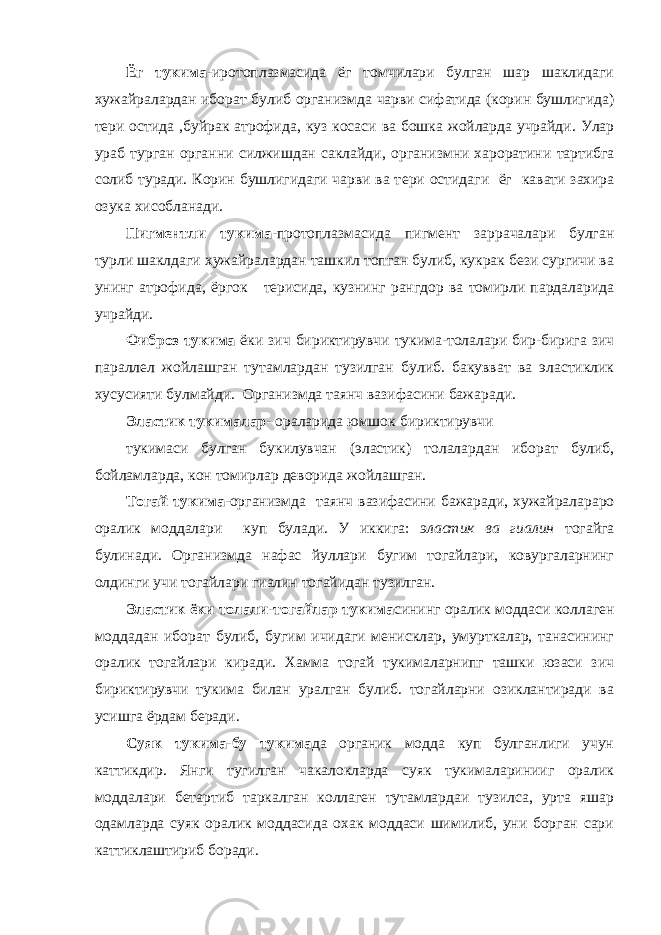 Ёг тукима- иротоплазмасида ёг томчилари булган шар шаклидаги хужайралардан иборат булиб организмда чарви сифатида (корин бушлигида) тери остида , буйрак атрофида , куз косаси ва бошка жойларда учрайди. Улар ураб турган органни силжишдан саклайди , организмни хароратини тартибга солиб туради. Корин бушлигидаги чарви ва т е ри ос тидаги ёг кавати захира озука хисобланади. Пигментли тукима -протоплазмасида пигмен т заррачалари булган турли шаклдаги хужайралардан ташкил топган булиб, кукрак бези сургичи ва унинг атрофида , ёргок терисида, кузнинг рангдор ва томирли пардаларида учрайди. Фибр о з тукима ёки зич бириктирувчи тукима-толалари бир-бирига зич параллел ж ойлашган тутамлардан тузилган булиб. бакувват ва эластиклик хусусияти булмайди. Организмда таянч вазифасини бажаради. Эластик тукималар - ораларида юмшок бириктирувчи тукимаси булган букилувчан (эластик) толалардан иборат булиб, бойламларда, кон томирлар деворида жойлашган. Тогай тукима -организмда таянч вазифасини бажаради, хужайралараро оралик моддалари куп булади. У иккига: эластик ва гиалин тогайга булинади. Организмда нафас йуллари бугим тогайлари, ковургаларнинг олдинги учи тогайлари гиалин тогайидан тузилган. Эластик ёки толали-тогайлар тукима сининг оралик моддаси коллаген моддадан иборат булиб, бугим ичидаги менисклар, умурткалар, танасининг оралик тогайлари киради. Хамма тогай тукималарнипг ташки юзаси зич бириктирувчи тукима билан уралган булиб. тогайларни озиклантиради ва усишга ёрдам беради. Суяк тукима-бу тукима да органик модда куп булганлиги учун каттикдир. Янги тугилган чакалокларда суяк тукималаринииг оралик моддалари бетартиб таркалган коллаген тутамлардаи тузилса, урта яшар одамларда суяк оралик моддасида охак моддаси шимилиб, уни борган сари каттиклаштириб боради. 