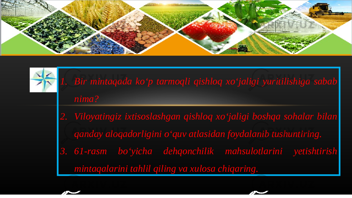 1. Bir mintaqada ko ‘ p tarmoqli qishloq xo ‘ jaligi yuritilishiga sabab nima ? 2. Viloyatingiz ixtisoslashgan qishloq xo ‘ jaligi boshqa sohalar bilan qanday aloqadorligini o ‘ quv atlasidan foydalanib tushuntiring . 3. 61- rasm bo ‘ yicha dehqonchilik mahsulotlarini yetishtirish mintaqalarini tahlil qiling va xulosa chiqaring . 