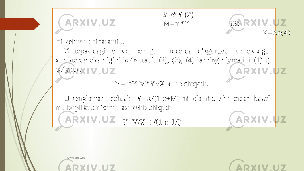  E=e*Y (2) M=m*Y (3) X=Xn(4) ni keltirib chiqaramiz. X tepasidagi chiziq berilgan modelda o‘zgaruvchilar ekzogen xarakterda ekanligini ko‘rsatadi. (2), (3), (4) larning qiymatini (1) ga qo‘ysak: Y=e*Y-M*Y+X kelib chiqadi. U tenglamani echsak: Y=X/(1-e+M) ni olamiz. Shu erdan bazali mulbtiplikator formulasi kelib chiqadi: K=Y/X=1/(1-e+M). www.arxiv.uz 