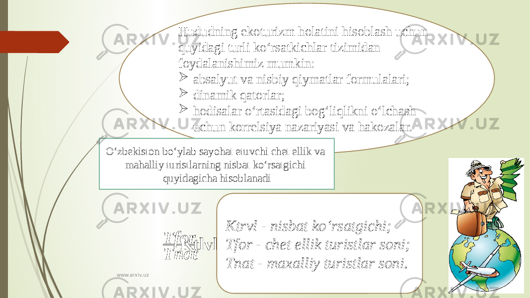 Hududning ekoturizm holatini hisoblash uchun quyidagi turli ko‘rsatkichlar tizimidan foydalanishimiz mumkin:  absalyut va nisbiy qiymatlar formulalari;  dinamik qatorlar;  hodisalar o‘rtasidagi bog‘liqlikni o‘lchash uchun korrelsiya nazariyasi va hakozalar. O‘zbekiston bo‘ylab sayohat etuvchi chet ellik va mahalliy turistlarning nisbat ko‘rsatgichi quyidagicha hisoblanadi   Ktlvl=Tfor Tnat Ktrvl - nisbat ko‘rsatgichi; Tfor - chet ellik turistlar soni; Tnat - maxalliy turistlar soni. www.arxiv.uz 