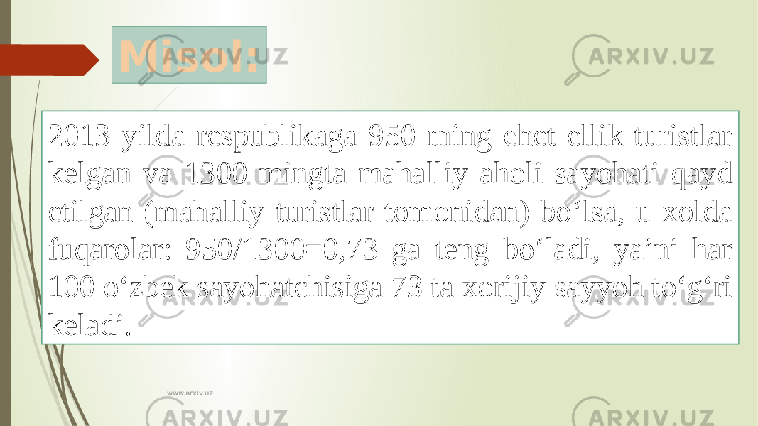 Misol: 2013 yilda respublikaga 950 ming chet ellik turistlar kelgan va 1300 mingta mahalliy aholi sayohati qayd etilgan (mahalliy turistlar tomonidan) bo‘lsa, u xolda fuqarolar: 950/1300=0,73 ga teng bo‘ladi, ya’ni har 100 o‘zbek sayohatchisiga 73 ta xorijiy sayyoh to‘g‘ri keladi. www.arxiv.uz 