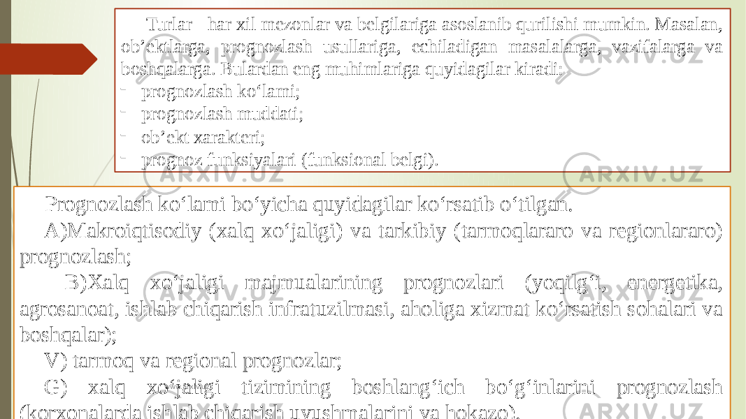 Turlar - har xil mezonlar va belgilariga asoslanib qurilishi mumkin. Masalan, ob’ektlarga, prognozlash usullariga, echiladigan masalalarga, vazifalarga va boshqalarga. Bulardan eng muhimlariga quyidagilar kiradi: - prognozlash ko‘lami; - prognozlash muddati; - ob’ekt xarakteri; - prognoz funksiyalari (funksional belgi). Prognozlash ko‘lami bo‘yicha quyidagilar ko‘rsatib o‘tilgan. A)Makroiqtisodiy (xalq xo‘jaligi) va tarkibiy (tarmoqlararo va regionlararo) prognozlash; B)Xalq xo‘jaligi majmualarining prognozlari (yoqilg‘i, energetika, agrosanoat, ishlab chiqarish infratuzilmasi, aholiga xizmat ko‘rsatish sohalari va boshqalar); V) tarmoq va regional prognozlar; G) xalq xo‘jaligi tizimining boshlang‘ich bo‘g‘inlarini prognozlash (korxonalarda ishlab chiqarish uyushmalarini va hokazo). www.arxiv.uz 