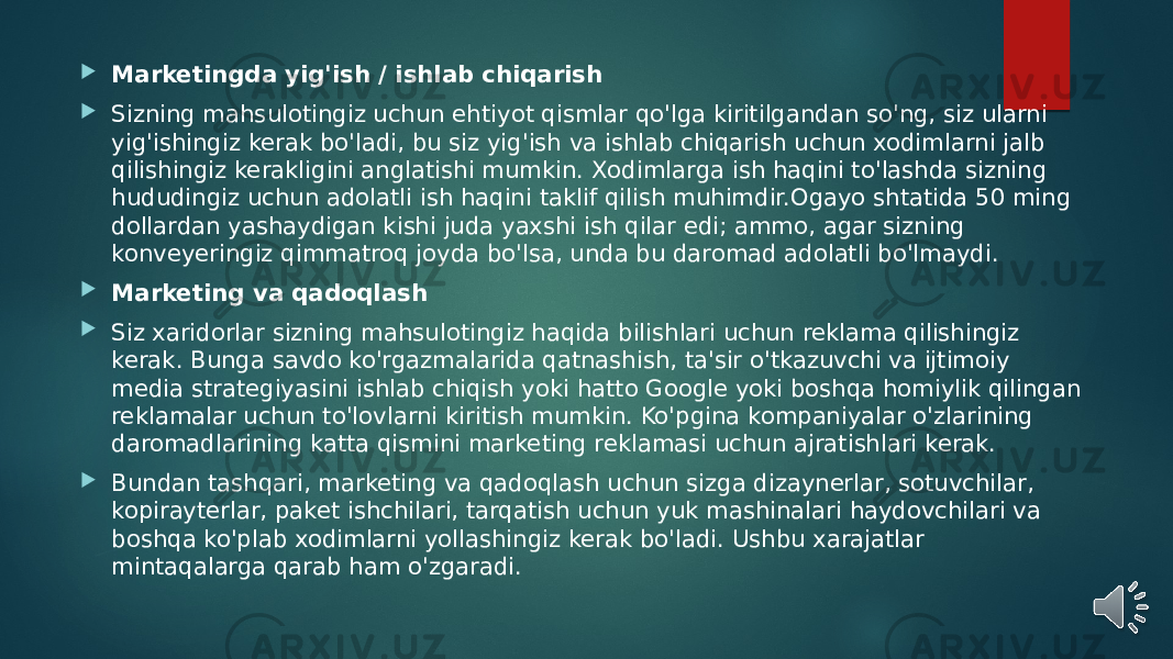  Marketingda yig&#39;ish / ishlab chiqarish  Sizning mahsulotingiz uchun ehtiyot qismlar qo&#39;lga kiritilgandan so&#39;ng, siz ularni yig&#39;ishingiz kerak bo&#39;ladi, bu siz yig&#39;ish va ishlab chiqarish uchun xodimlarni jalb qilishingiz kerakligini anglatishi mumkin. Xodimlarga ish haqini to&#39;lashda sizning hududingiz uchun adolatli ish haqini taklif qilish muhimdir.Ogayo shtatida 50 ming dollardan yashaydigan kishi juda yaxshi ish qilar edi; ammo, agar sizning konveyeringiz qimmatroq joyda bo&#39;lsa, unda bu daromad adolatli bo&#39;lmaydi.  Marketing va qadoqlash  Siz xaridorlar sizning mahsulotingiz haqida bilishlari uchun reklama qilishingiz kerak. Bunga savdo ko&#39;rgazmalarida qatnashish, ta&#39;sir o&#39;tkazuvchi va ijtimoiy media strategiyasini ishlab chiqish yoki hatto Google yoki boshqa homiylik qilingan reklamalar uchun to&#39;lovlarni kiritish mumkin. Ko&#39;pgina kompaniyalar o&#39;zlarining daromadlarining katta qismini marketing reklamasi uchun ajratishlari kerak.  Bundan tashqari, marketing va qadoqlash uchun sizga dizaynerlar, sotuvchilar, kopirayterlar, paket ishchilari, tarqatish uchun yuk mashinalari haydovchilari va boshqa ko&#39;plab xodimlarni yollashingiz kerak bo&#39;ladi. Ushbu xarajatlar mintaqalarga qarab ham o&#39;zgaradi. 