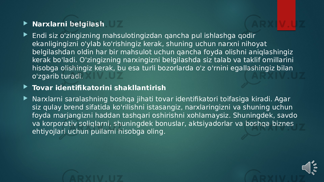  Narxlarni belgilash  Endi siz o&#39;zingizning mahsulotingizdan qancha pul ishlashga qodir ekanligingizni o&#39;ylab ko&#39;rishingiz kerak, shuning uchun narxni nihoyat belgilashdan oldin har bir mahsulot uchun qancha foyda olishni aniqlashingiz kerak bo&#39;ladi. O&#39;zingizning narxingizni belgilashda siz talab va taklif omillarini hisobga olishingiz kerak, bu esa turli bozorlarda o&#39;z o&#39;rnini egallashingiz bilan o&#39;zgarib turadi.  Tovar identifikatorini shakllantirish  Narxlarni saralashning boshqa jihati tovar identifikatori toifasiga kiradi. Agar siz qulay brend sifatida ko&#39;rilishni istasangiz, narxlaringizni va shuning uchun foyda marjangizni haddan tashqari oshirishni xohlamaysiz. Shuningdek, savdo va korporativ soliqlarni, shuningdek bonuslar, aktsiyadorlar va boshqa biznes ehtiyojlari uchun pullarni hisobga oling. 