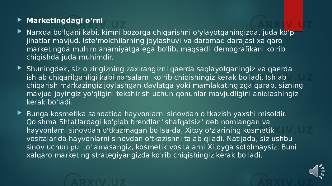  Marketingdagi o&#39;rni  Narxda bo&#39;lgani kabi, kimni bozorga chiqarishni o&#39;ylayotganingizda, juda ko&#39;p jihatlar mavjud. Iste&#39;molchilarning joylashuvi va daromad darajasi xalqaro marketingda muhim ahamiyatga ega bo&#39;lib, maqsadli demografikani ko&#39;rib chiqishda juda muhimdir.  Shuningdek, siz o&#39;zingizning zaxirangizni qaerda saqlayotganingiz va qaerda ishlab chiqarilganligi kabi narsalarni ko&#39;rib chiqishingiz kerak bo&#39;ladi. Ishlab chiqarish markazingiz joylashgan davlatga yoki mamlakatingizga qarab, sizning mavjud joyingiz yo&#39;qligini tekshirish uchun qonunlar mavjudligini aniqlashingiz kerak bo&#39;ladi.  Bunga kosmetika sanoatida hayvonlarni sinovdan o&#39;tkazish yaxshi misoldir. Qo&#39;shma Shtatlardagi ko&#39;plab brendlar &#34;shafqatsiz&#34; deb nomlangan va hayvonlarni sinovdan o&#39;tkazmagan bo&#39;lsa-da, Xitoy o&#39;zlarining kosmetik vositalarida hayvonlarni sinovdan o&#39;tkazishni talab qiladi. Natijada, siz ushbu sinov uchun pul to&#39;lamasangiz, kosmetik vositalarni Xitoyga sotolmaysiz. Buni xalqaro marketing strategiyangizda ko&#39;rib chiqishingiz kerak bo&#39;ladi. 