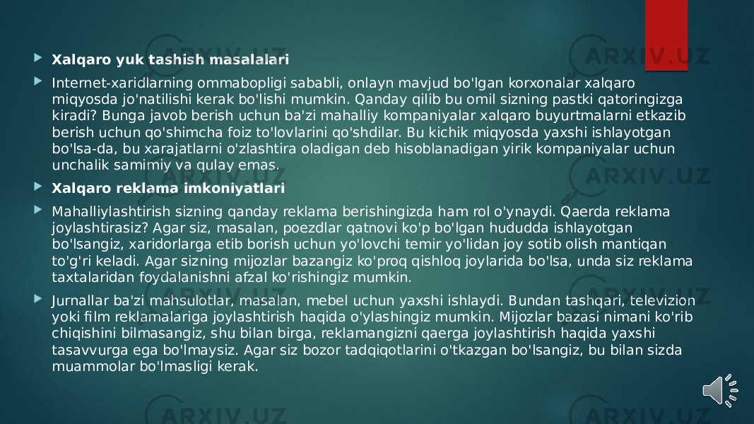  Xalqaro yuk tashish masalalari  Internet-xaridlarning ommabopligi sababli, onlayn mavjud bo&#39;lgan korxonalar xalqaro miqyosda jo&#39;natilishi kerak bo&#39;lishi mumkin. Qanday qilib bu omil sizning pastki qatoringizga kiradi? Bunga javob berish uchun ba&#39;zi mahalliy kompaniyalar xalqaro buyurtmalarni etkazib berish uchun qo&#39;shimcha foiz to&#39;lovlarini qo&#39;shdilar. Bu kichik miqyosda yaxshi ishlayotgan bo&#39;lsa-da, bu xarajatlarni o&#39;zlashtira oladigan deb hisoblanadigan yirik kompaniyalar uchun unchalik samimiy va qulay emas.  Xalqaro reklama imkoniyatlari  Mahalliylashtirish sizning qanday reklama berishingizda ham rol o&#39;ynaydi. Qaerda reklama joylashtirasiz? Agar siz, masalan, poezdlar qatnovi ko&#39;p bo&#39;lgan hududda ishlayotgan bo&#39;lsangiz, xaridorlarga etib borish uchun yo&#39;lovchi temir yo&#39;lidan joy sotib olish mantiqan to&#39;g&#39;ri keladi. Agar sizning mijozlar bazangiz ko&#39;proq qishloq joylarida bo&#39;lsa, unda siz reklama taxtalaridan foydalanishni afzal ko&#39;rishingiz mumkin.  Jurnallar ba&#39;zi mahsulotlar, masalan, mebel uchun yaxshi ishlaydi. Bundan tashqari, televizion yoki film reklamalariga joylashtirish haqida o&#39;ylashingiz mumkin. Mijozlar bazasi nimani ko&#39;rib chiqishini bilmasangiz, shu bilan birga, reklamangizni qaerga joylashtirish haqida yaxshi tasavvurga ega bo&#39;lmaysiz. Agar siz bozor tadqiqotlarini o&#39;tkazgan bo&#39;lsangiz, bu bilan sizda muammolar bo&#39;lmasligi kerak. 