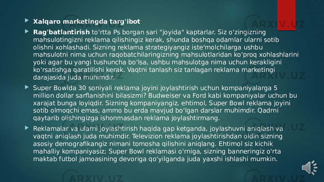  Xalqaro marketingda targ&#39;ibot  Rag&#39;batlantirish  to&#39;rtta Ps borgan sari &#34;joyida&#34; kaptarlar. Siz o&#39;zingizning mahsulotingizni reklama qilishingiz kerak, shunda boshqa odamlar ularni sotib olishni xohlashadi. Sizning reklama strategiyangiz iste&#39;molchilarga ushbu mahsulotni nima uchun raqobatchilaringizning mahsulotlaridan ko&#39;proq xohlashlarini yoki agar bu yangi tushuncha bo&#39;lsa, ushbu mahsulotga nima uchun kerakligini ko&#39;rsatishga qaratilishi kerak. Vaqtni tanlash siz tanlagan reklama marketingi darajasida juda muhimdir.  Super Bowlda 30 soniyali reklama joyini joylashtirish uchun kompaniyalarga 5 million dollar sarflanishini bilasizmi? Budweiser va Ford kabi kompaniyalar uchun bu xarajat bunga loyiqdir. Sizning kompaniyangiz, ehtimol, Super Bowl reklama joyini sotib olmoqchi emas, ammo bu erda mavjud bo&#39;lgan darslar muhimdir. Qadrni qaytarib olishingizga ishonmasdan reklama joylashtirmang.  Reklamalar va ularni joylashtirish haqida gap ketganda, joylashuvni aniqlash va vaqtni aniqlash juda muhimdir. Televizion reklama joylashtirishdan oldin sizning asosiy demografikangiz nimani tomosha qilishini aniqlang. Ehtimol siz kichik mahalliy kompaniyasiz; Super Bowl reklamasi o&#39;rniga, sizning banneringiz o&#39;rta maktab futbol jamoasining devoriga qo&#39;yilganda juda yaxshi ishlashi mumkin. 