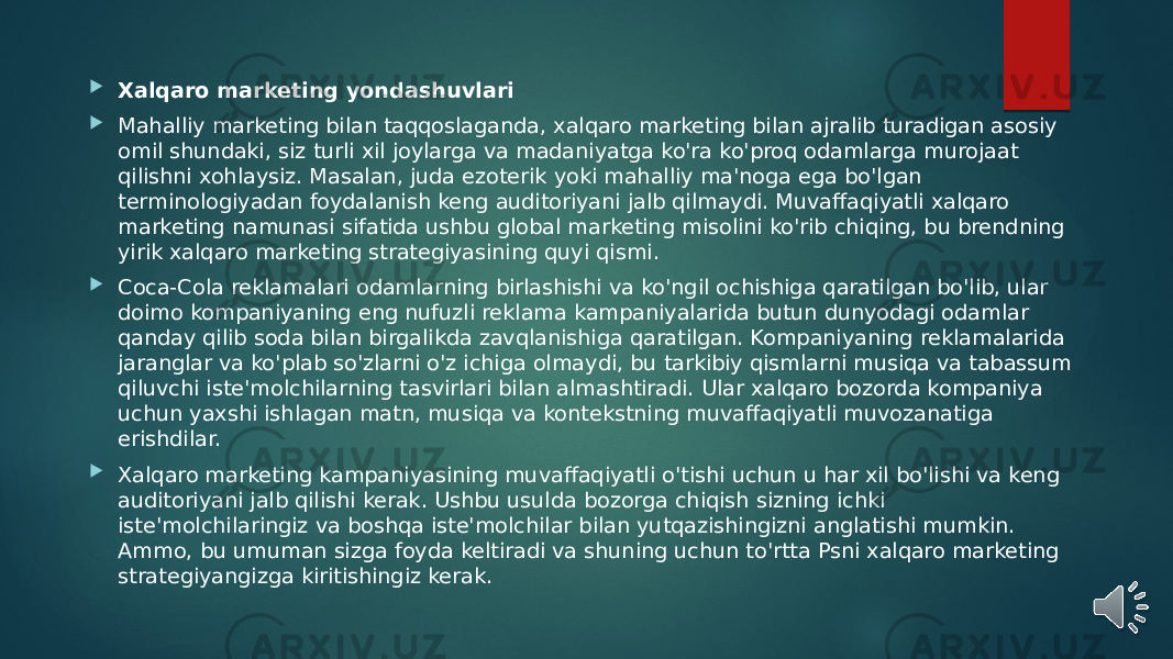  Xalqaro marketing yondashuvlari  Mahalliy marketing bilan taqqoslaganda, xalqaro marketing bilan ajralib turadigan asosiy omil shundaki, siz turli xil joylarga va madaniyatga ko&#39;ra ko&#39;proq odamlarga murojaat qilishni xohlaysiz. Masalan, juda ezoterik yoki mahalliy ma&#39;noga ega bo&#39;lgan terminologiyadan foydalanish keng auditoriyani jalb qilmaydi. Muvaffaqiyatli xalqaro marketing namunasi sifatida ushbu global marketing misolini ko&#39;rib chiqing, bu brendning yirik xalqaro marketing strategiyasining quyi qismi.  Coca-Cola reklamalari odamlarning birlashishi va ko&#39;ngil ochishiga qaratilgan bo&#39;lib, ular doimo kompaniyaning eng nufuzli reklama kampaniyalarida butun dunyodagi odamlar qanday qilib soda bilan birgalikda zavqlanishiga qaratilgan. Kompaniyaning reklamalarida jaranglar va ko&#39;plab so&#39;zlarni o&#39;z ichiga olmaydi, bu tarkibiy qismlarni musiqa va tabassum qiluvchi iste&#39;molchilarning tasvirlari bilan almashtiradi. Ular xalqaro bozorda kompaniya uchun yaxshi ishlagan matn, musiqa va kontekstning muvaffaqiyatli muvozanatiga erishdilar.  Xalqaro marketing kampaniyasining muvaffaqiyatli o&#39;tishi uchun u har xil bo&#39;lishi va keng auditoriyani jalb qilishi kerak. Ushbu usulda bozorga chiqish sizning ichki iste&#39;molchilaringiz va boshqa iste&#39;molchilar bilan yutqazishingizni anglatishi mumkin. Ammo, bu umuman sizga foyda keltiradi va shuning uchun to&#39;rtta Psni xalqaro marketing strategiyangizga kiritishingiz kerak. 