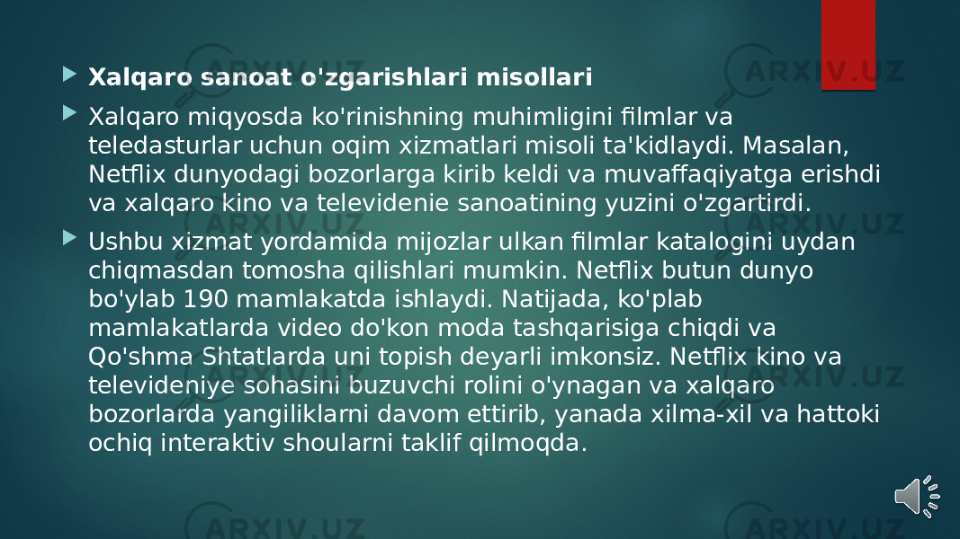  Xalqaro sanoat o&#39;zgarishlari misollari  Xalqaro miqyosda ko&#39;rinishning muhimligini filmlar va teledasturlar uchun oqim xizmatlari misoli ta&#39;kidlaydi. Masalan, Netflix dunyodagi bozorlarga kirib keldi va muvaffaqiyatga erishdi va xalqaro kino va televidenie sanoatining yuzini o&#39;zgartirdi.  Ushbu xizmat yordamida mijozlar ulkan filmlar katalogini uydan chiqmasdan tomosha qilishlari mumkin. Netflix butun dunyo bo&#39;ylab 190 mamlakatda ishlaydi. Natijada, ko&#39;plab mamlakatlarda video do&#39;kon moda tashqarisiga chiqdi va Qo&#39;shma Shtatlarda uni topish deyarli imkonsiz. Netflix kino va televideniye sohasini buzuvchi rolini o&#39;ynagan va xalqaro bozorlarda yangiliklarni davom ettirib, yanada xilma-xil va hattoki ochiq interaktiv shoularni taklif qilmoqda. 