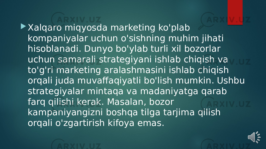  Xalqaro miqyosda marketing ko&#39;plab kompaniyalar uchun o&#39;sishning muhim jihati hisoblanadi. Dunyo bo&#39;ylab turli xil bozorlar uchun samarali strategiyani ishlab chiqish va to&#39;g&#39;ri marketing aralashmasini ishlab chiqish orqali juda muvaffaqiyatli bo&#39;lish mumkin. Ushbu strategiyalar mintaqa va madaniyatga qarab farq qilishi kerak. Masalan, bozor kampaniyangizni boshqa tilga tarjima qilish orqali o&#39;zgartirish kifoya emas. 