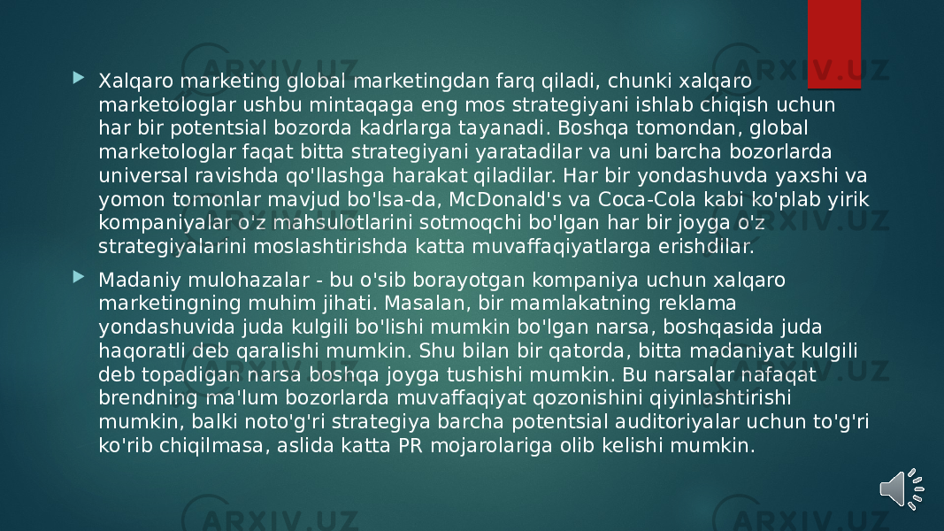  Xalqaro marketing global marketingdan farq qiladi, chunki xalqaro marketologlar ushbu mintaqaga eng mos strategiyani ishlab chiqish uchun har bir potentsial bozorda kadrlarga tayanadi. Boshqa tomondan, global marketologlar faqat bitta strategiyani yaratadilar va uni barcha bozorlarda universal ravishda qo&#39;llashga harakat qiladilar. Har bir yondashuvda yaxshi va yomon tomonlar mavjud bo&#39;lsa-da, McDonald&#39;s va Coca-Cola kabi ko&#39;plab yirik kompaniyalar o&#39;z mahsulotlarini sotmoqchi bo&#39;lgan har bir joyga o&#39;z strategiyalarini moslashtirishda katta muvaffaqiyatlarga erishdilar.  Madaniy mulohazalar - bu o&#39;sib borayotgan kompaniya uchun xalqaro marketingning muhim jihati. Masalan, bir mamlakatning reklama yondashuvida juda kulgili bo&#39;lishi mumkin bo&#39;lgan narsa, boshqasida juda haqoratli deb qaralishi mumkin. Shu bilan bir qatorda, bitta madaniyat kulgili deb topadigan narsa boshqa joyga tushishi mumkin. Bu narsalar nafaqat brendning ma&#39;lum bozorlarda muvaffaqiyat qozonishini qiyinlashtirishi mumkin, balki noto&#39;g&#39;ri strategiya barcha potentsial auditoriyalar uchun to&#39;g&#39;ri ko&#39;rib chiqilmasa, aslida katta PR mojarolariga olib kelishi mumkin. 