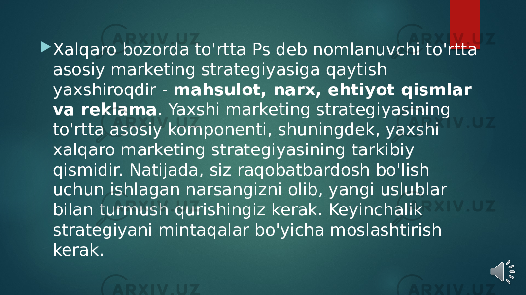  Xalqaro bozorda to&#39;rtta Ps deb nomlanuvchi to&#39;rtta asosiy marketing strategiyasiga qaytish yaxshiroqdir -  mahsulot, narx, ehtiyot qismlar va reklama . Yaxshi marketing strategiyasining to&#39;rtta asosiy komponenti, shuningdek, yaxshi xalqaro marketing strategiyasining tarkibiy qismidir. Natijada, siz raqobatbardosh bo&#39;lish uchun ishlagan narsangizni olib, yangi uslublar bilan turmush qurishingiz kerak. Keyinchalik strategiyani mintaqalar bo&#39;yicha moslashtirish kerak. 