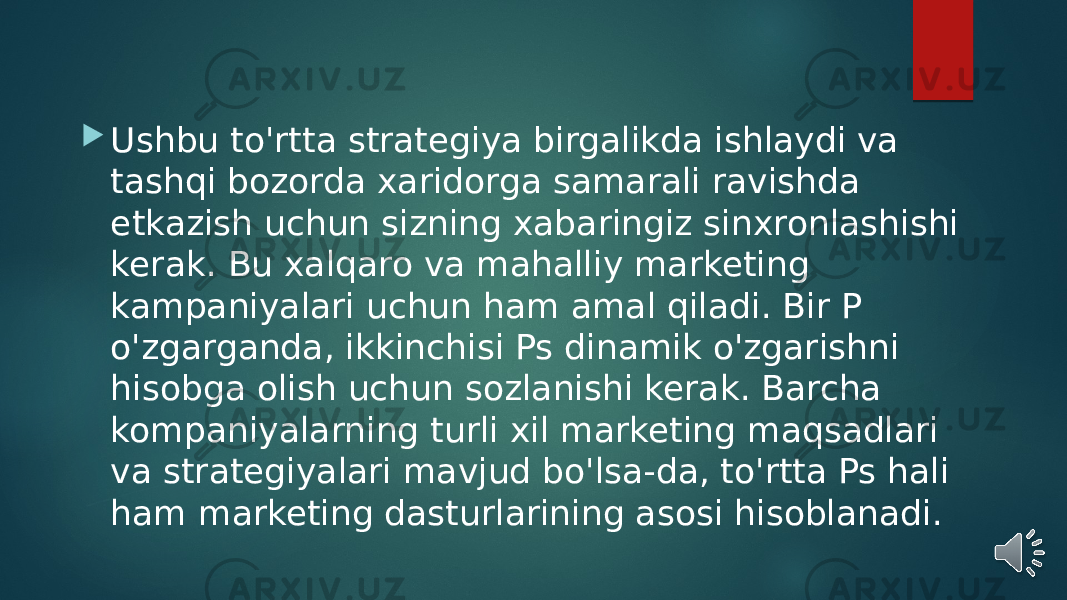  Ushbu to&#39;rtta strategiya birgalikda ishlaydi va tashqi bozorda xaridorga samarali ravishda etkazish uchun sizning xabaringiz sinxronlashishi kerak. Bu xalqaro va mahalliy marketing kampaniyalari uchun ham amal qiladi. Bir P o&#39;zgarganda, ikkinchisi Ps dinamik o&#39;zgarishni hisobga olish uchun sozlanishi kerak. Barcha kompaniyalarning turli xil marketing maqsadlari va strategiyalari mavjud bo&#39;lsa-da, to&#39;rtta Ps hali ham marketing dasturlarining asosi hisoblanadi. 