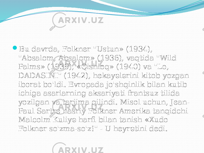  Bu davrda, Folkner &#34;Ustun» (1934), &#34;Absalom, Absalom» (1936), vaqtida &#34;Wild Palms» (1939), «Qishloq» (1940) va &#34;Lo, DADASINI&#34; (1942), hekayələrini kitob yozgan iborat bo&#39;ldi. Evropada jo&#39;shqinlik bilan kutib ichiga asarlarning aksariyati frantsuz tilida yozilgan va tarjima qilindi. Misol uchun, Jean- Paul Sartre nasriy Folkner Amerika tanqidchi Malcolm Kuliyə harfi bilan tanish «Xudo Folkner so&#39;zma-so&#39;z!&#34; - U heyrətini dedi. 
