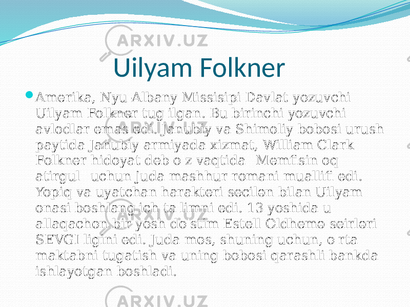 Uilyam Folkner  Amerika, Nyu-Albany Missisipi Davlat yozuvchi Uilyam Folkner tug&#39;ilgan. Bu birinchi yozuvchi avlodlar emas edi. Janubiy va Shimoliy bobosi urush paytida Janubiy armiyada xizmat, William Clark Folkner hidoyat deb o&#39;z vaqtida &#34;Memfisin oq atirgul&#34; uchun juda mashhur romani muallifi edi. Yopiq va uyatchan harakteri secilən bilan Uilyam onasi boshlang&#39;ich ta&#39;limni edi. 13 yoshida u allaqachon bir yosh do&#39;stim Estell Oldhemə seirləri SEVGI ligini edi. Juda mos, shuning uchun, o&#39;rta maktabni tugatish va uning bobosi qarashli bankda ishlayotgan boshladi. 