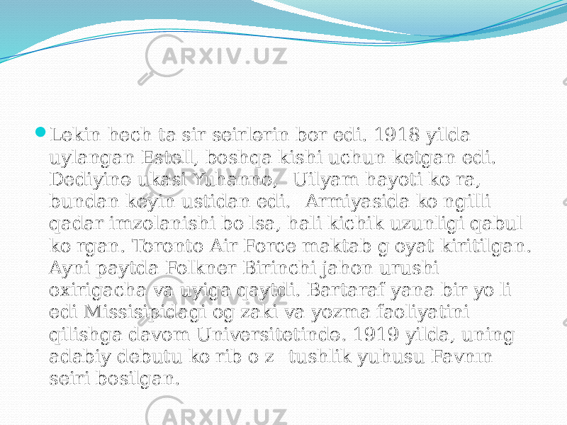  Lekin hech ta&#39;sir seirlərin bor edi. 1918 yilda uylangan Estell, boshqa kishi uchun ketgan edi. Dediyinə ukasi Yuhanno, &#34;Uilyam hayoti ko&#39;ra, bundan keyin ustidan edi.&#34; Armiyasida ko&#39;ngilli qadar imzolanishi bo&#39;lsa, hali kichik uzunligi qabul ko&#39;rgan. Toronto Air Force maktab g&#39;oyat kiritilgan. Ayni paytda Folkner Birinchi jahon urushi oxirigacha va uyiga qaytdi. Bartaraf yana bir yo&#39;li edi Missisipidagi og&#39;zaki va yozma faoliyatini qilishga davom Universitetində. 1919 yilda, uning adabiy debutu ko&#39;rib o&#39;z &#34;tushlik yuhusu Favnın&#34; seiri bosilgan. 