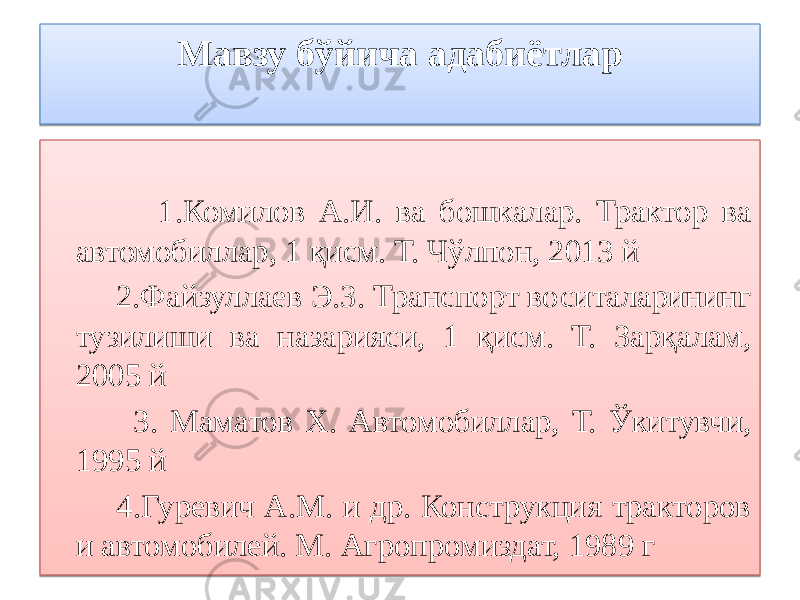 Мавзу бўйича адабиётлар 1.Комилов А.И. ва бошкалар. Трактор ва автомобиллар, 1 қисм. Т. Чўлпон, 2013 й 2.Файзуллаев Э.З. Транспорт воситаларининг тузилиши ва назарияси, 1 қисм. Т. Зарқалам, 2005 й 3. Маматов Х. Автомобиллар, Т. Ўкитувчи, 1995 й 4.Гуревич А.М. и др. Конструкция тракторов и автомобилей. М. Агропромиздат, 1989 г 18 08 01 02 0C 01 1A03 12 1A 01 1C 02 01 2C 07 