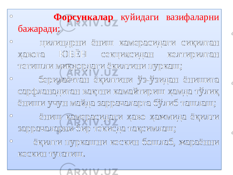 • Форсункалар куйидаги вазифаларни бажаради: • цилиндрни ёниш камерасидаги сиқилган ҳавога ЮБЁН секциясидан келтирилган тегишли миқдордаги ёкилғини пуркаш; • берилаётган ёқилгини ўз-ўзидан ёнишига сарфланадиган вақтни камайтириш ҳамда тўлиқ ёниши учун майда заррачаларга бўлиб ташлаш; • ёниш камерасидаги ҳаво ҳажмида ёқилғи заррачаларни бир текисда тақсимлаш; • ёқилги пуркашни кескин бошлаб, жараённи кескин тугатиш.01 08 49 01 0D0C 01 01 2F0708 37 12 01 01 0D 15 32 01 01 32 1F0C 01 01 32 0F 