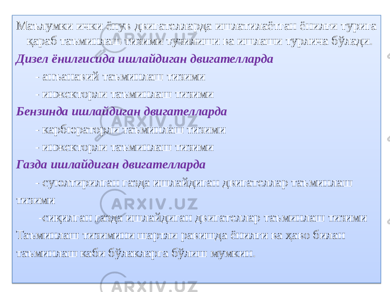 Маълумки ички ёнув двигателларда ишлатилаётган ёнилғи турига қараб таъминлаш тизими тузилиши ва ишлаши турлича бўлади. Дизел ёнилғисида ишлайдиган двигателларда - анъанавий таъминлаш тизими - инжекторли таъминлаш тизими Бензинда ишлайдиган двигателларда - карбюраторли таъминлаш тизими - инжекторли таъминлаш тизими Газда ишлайдиган двигателларда - суюлтирилган газда ишлайдиган двигателлар таъминлаш тизими -сиқилган газда ишлайдиган двигателлар таъминлаш тизими Таъминлаш тизимини шартли равишда ёнилғи ва ҳаво билан таъминлаш каби бўлакларга бўлиш мумкин.270C310820 14 0405 01 3401 01 3401 27 01 3401 01 3401 28 01 3401 12 01 341507 11 12 