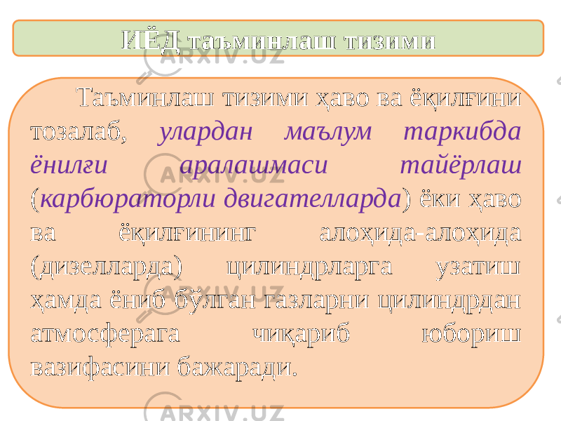 ИЁД таъминлаш тизими Таъминлаш тизими ҳаво ва ёқилғини тозалаб, улардан маълум таркибда ёнилғи аралашмаси тайёрлаш ( карбюраторли двигателларда ) ёки ҳаво ва ёқилғининг алоҳида-алоҳида (дизелларда) цилиндрларга узатиш ҳамда ёниб бўлган газларни цилиндрдан атмосферага чиқариб юбориш вазифасини бажаради. 