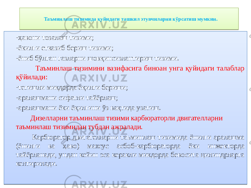 Таъминлаш тизимида қуйидаги ташкил этувчиларни кўрсатиш мумкин. -ҳавони тозалаш тизими; -ёкилғи етказиб бериш тизими; -ёниб бўлган газларни шовқинсизлантириш тизими. Таъминлаш тизимини вазифасига биноан унга қуйидаги талаблар қўйилади: -тегишли миқдорда ёқилги бериши; -аралашмани сифатли тайёрлаш; -аралашмани ёки ёқилғини ўз вақтида узатиш. Дизелларни таъминлаш тизими карбюраторли двигателларни таъминлаш тизимидан тубдан ажралади. Карбюратор двигателларни таъминлаш тизимида ёнилғи аралашма (ёнилғи ва ҳаво) махсус асбоб-карбюраторда ёки инжекторда тайёрланади, ундан кейин эса керакли микдорда бевосита цилиндрларга келтирилади. 2D 34 34 34 01 11 14171D 34 34 34 01 3D 12 01 04 38 12 0F 