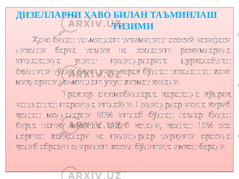  ДИЗЕЛЛАРНИ ҲАВО БИЛАН ТАЪМИНЛАШ ТИЗИМИ Ҳаво билан таъминлаш тизимининг асосий вазифаси дизелни барча тезлик ва юкланиш режимларида ишлаганида унинг цилиндрларига пуркалаётган ёқилғини тўлиқ ёқиш учун керак бўлган тозаланган ҳаво миқдорини таъминлаш учун хизмат килади. Трактор автомобилларга қараганда кўпроқ чангланган шароитда ишлайди. Цилиндрлар ичига кириб қолган моддаларни 90% ишлаб бўлган газлар билан бирга ташки муҳитга чиқиб кетади, қолган 10% эса поршен халқалари ва цилиндрлар тирқиши орасида қолиб абразив едирилиш хосил бўлишига имкон беради.01 23 2D 01 400C 2E 07 32 0607 01 11 2A 14 0D 18 14 