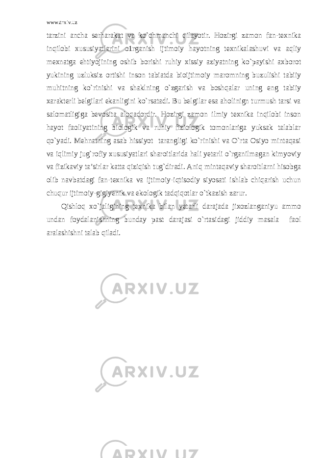 www.arxiv.uz tarzini ancha serharakat va ko`chmanchi qilayotir. Hozirgi zamon fan-texnika inqilobi xususiyatlarini o1rganish ijtimoiy hayotning texnikalashuvi va aqliy mexnatga ehtiyojining oshib borishi ruhiy xissiy aziyatning ko`payishi axborot yukining uzluksiz ortishi inson tabiatda bioijtimoiy maromning buzulishi tabiiy muhitning ko`rinishi va shaklning o`zgarish va boshqalar uning eng tabiiy xarakterli belgilari ekanligini ko`rsatadi. Bu belgilar esa aholinign turmush tarsi va salomatligiga bevosita aloqadordir. Hozirgi zamon ilmiy texnika inqilobi inson hayot faoliyatining biologik va ruhiy fiziologik tomonlariga yuksak talablar qo`yadi. Mehnatning asab hissiyot tarangligi ko`rinishi va O`rta Osiyo mintaqasi va iqlimiy jug`rofiy xususiyatlari sharoitlarida hali yetarli o`rganilmagan kimyoviy va fizikaviy ta’sirlar katta qiziqish tug`diradi. Aniq mintaqaviy sharoitlarni hisobga olib navbatdagi fan-texnika va ijtimoiy-iqtisodiy siyosati ishlab chiqarish uchun chuqur ijtimoiy-gigiyenik va ekologik tadqiqotlar o`tkazish zarur. Qishloq xo`jaligining texnika bilan yetarli darajada jixozlanganiyu ammo undan foydalanishning bunday past darajasi o`rtasidagi jiddiy masala faol aralashishni talab qiladi. 